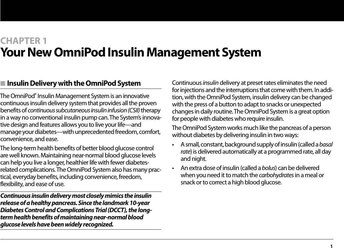 1CHAPTER 1Your New OmniPod Insulin Management Systemn Insulin Delivery with the OmniPod SystemThe OmniPod® Insulin Management System is an innovative continuous insulin delivery system that provides all the proven benefits of continuous subcutaneous insulin infusion (CSII) therapy in a way no conventional insulin pump can. The System’s innova-tive design and features allows you to live your life—and manage your diabetes—with unprecedented freedom, comfort, convenience, and ease.The long-term health benefits of better blood glucose control are well known. Maintaining near-normal blood glucose levels can help you live a longer, healthier life with fewer diabetes-related complications. The OmniPod System also has many prac-tical, everyday benefits, including convenience, freedom, flexibility, and ease of use.Continuous insulin delivery most closely mimics the insulin release of a healthy pancreas. Since the landmark 10-year Diabetes Control and Complications Trial (DCCT), the long-term health benefits of maintaining near-normal blood glucose levels have been widely recognized.Continuous insulin delivery at preset rates eliminates the need for injections and the interruptions that come with them. In addi-tion, with the OmniPod System, insulin delivery can be changed with the press of a button to adapt to snacks or unexpected changes in daily routine. The OmniPod System is a great option for people with diabetes who require insulin.The OmniPod System works much like the pancreas of a person without diabetes by delivering insulin in two ways:• A small, constant, background supply of insulin (called a basal rate) is delivered automatically at a programmed rate, all day and night.• An extra dose of insulin (called a bolus) can be delivered when you need it to match the carbohydrates in a meal or snack or to correct a high blood glucose.