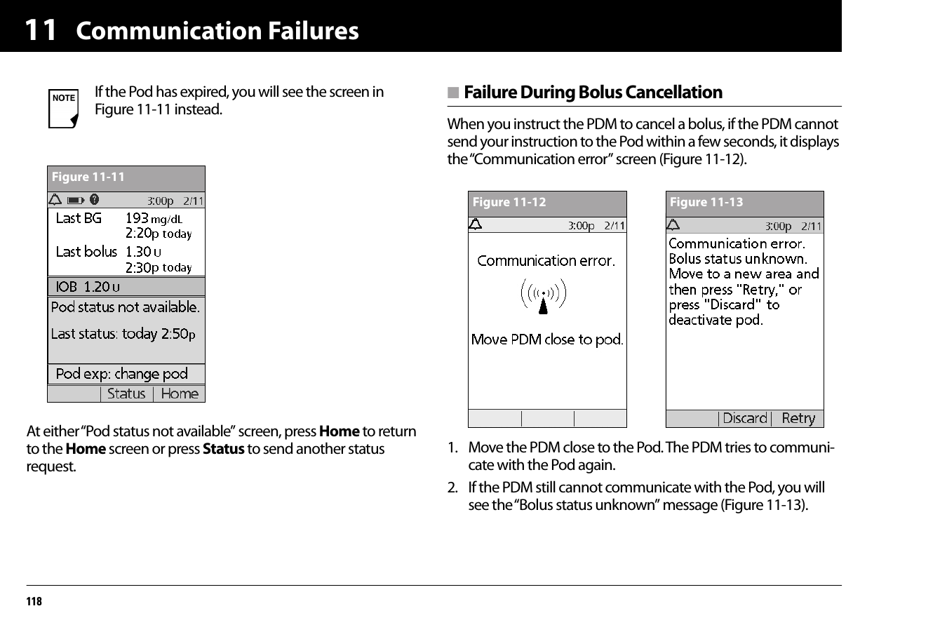 Communication Failures11811At either “Pod status not available” screen, press Home to return to the Home screen or press Status to send another status request.n Failure During Bolus CancellationWhen you instruct the PDM to cancel a bolus, if the PDM cannot send your instruction to the Pod within a few seconds, it displays the “Communication error” screen (Figure 11-12).1. Move the PDM close to the Pod. The PDM tries to communi-cate with the Pod again.2. If the PDM still cannot communicate with the Pod, you will see the “Bolus status unknown” message (Figure 11-13). If the Pod has expired, you will see the screen in Figure 11-11 instead.Figure 11-11Figure 11-12 Figure 11-13