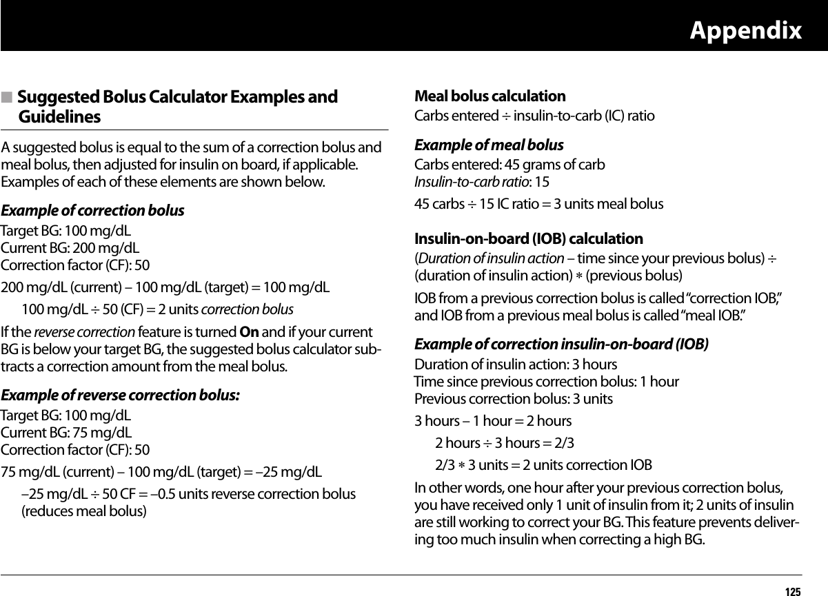 Appendix125n Suggested Bolus Calculator Examples and GuidelinesA suggested bolus is equal to the sum of a correction bolus and meal bolus, then adjusted for insulin on board, if applicable. Examples of each of these elements are shown below.Example of correction bolusTarget BG: 100 mg/dLCurrent BG: 200 mg/dLCorrection factor (CF): 50 200 mg/dL (current) – 100 mg/dL (target) = 100 mg/dL100 mg/dL ÷ 50 (CF) = 2 units correction bolusIf the reverse correction feature is turned On and if your current BG is below your target BG, the suggested bolus calculator sub-tracts a correction amount from the meal bolus.Example of reverse correction bolus:Target BG: 100 mg/dLCurrent BG: 75 mg/dLCorrection factor (CF): 50 75 mg/dL (current) – 100 mg/dL (target) = –25 mg/dL–25 mg/dL ÷ 50 CF = –0.5 units reverse correction bolus (reduces meal bolus) Meal bolus calculationCarbs entered ÷ insulin-to-carb (IC) ratioExample of meal bolusCarbs entered: 45 grams of carbInsulin-to-carb ratio: 1545 carbs ÷ 15 IC ratio = 3 units meal bolus Insulin-on-board (IOB) calculation(Duration of insulin action – time since your previous bolus) ÷ (duration of insulin action)  (previous bolus)IOB from a previous correction bolus is called “correction IOB,” and IOB from a previous meal bolus is called “meal IOB.”Example of correction insulin-on-board (IOB)Duration of insulin action: 3 hoursTime since previous correction bolus: 1 hourPrevious correction bolus: 3 units3 hours – 1 hour = 2 hours 2 hours ÷ 3 hours = 2/32/3  3 units = 2 units correction IOBIn other words, one hour after your previous correction bolus, you have received only 1 unit of insulin from it; 2 units of insulin are still working to correct your BG. This feature prevents deliver-ing too much insulin when correcting a high BG.