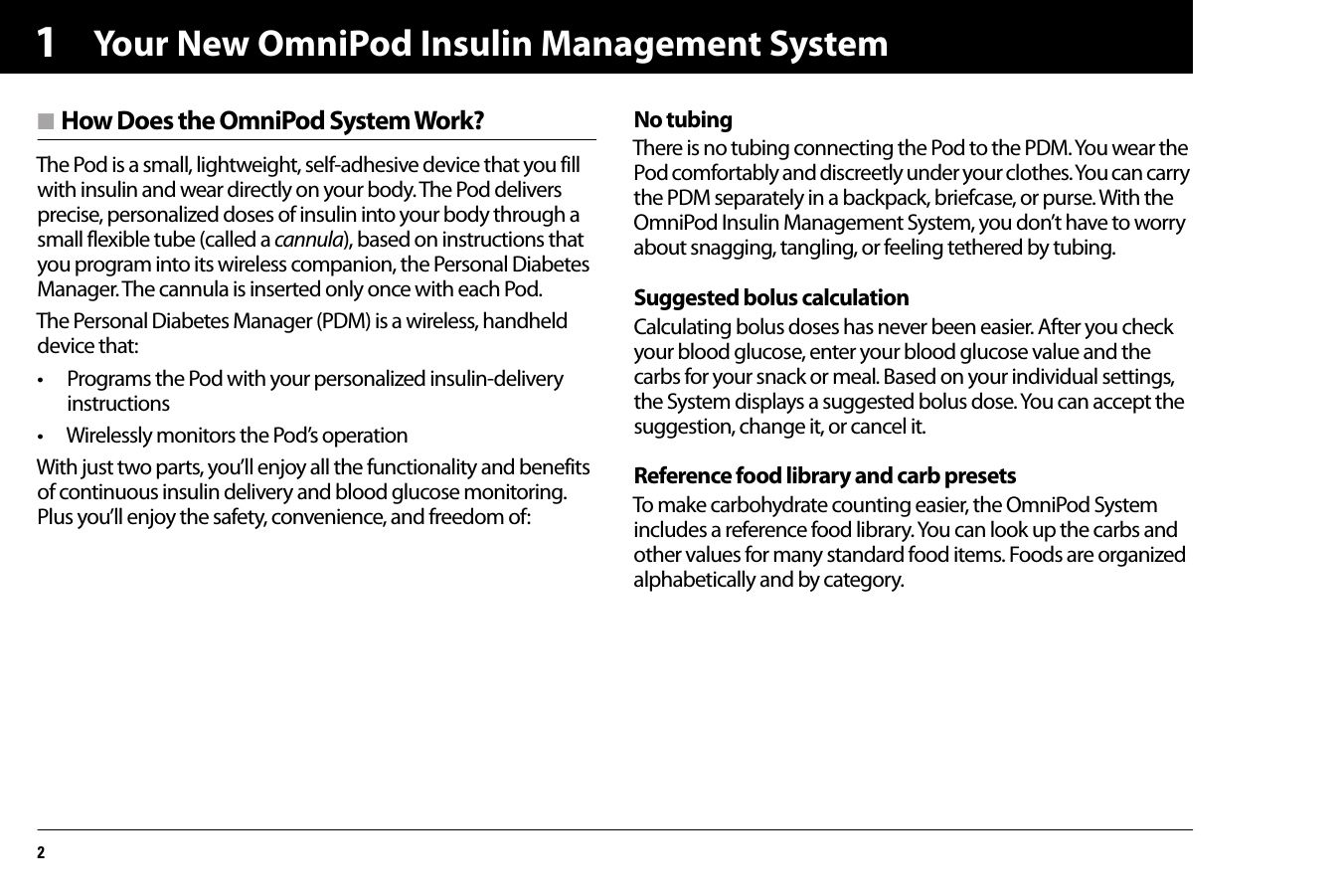 Your New OmniPod Insulin Management System21n How Does the OmniPod System Work?The Pod is a small, lightweight, self-adhesive device that you fill with insulin and wear directly on your body. The Pod delivers precise, personalized doses of insulin into your body through a small flexible tube (called a cannula), based on instructions that you program into its wireless companion, the Personal Diabetes Manager. The cannula is inserted only once with each Pod.The Personal Diabetes Manager (PDM) is a wireless, handheld device that:• Programs the Pod with your personalized insulin-delivery instructions• Wirelessly monitors the Pod’s operationWith just two parts, you’ll enjoy all the functionality and benefits of continuous insulin delivery and blood glucose monitoring. Plus you’ll enjoy the safety, convenience, and freedom of:No tubingThere is no tubing connecting the Pod to the PDM. You wear the Pod comfortably and discreetly under your clothes. You can carry the PDM separately in a backpack, briefcase, or purse. With the OmniPod Insulin Management System, you don’t have to worry about snagging, tangling, or feeling tethered by tubing.Suggested bolus calculationCalculating bolus doses has never been easier. After you check your blood glucose, enter your blood glucose value and the carbs for your snack or meal. Based on your individual settings, the System displays a suggested bolus dose. You can accept the suggestion, change it, or cancel it.Reference food library and carb presetsTo make carbohydrate counting easier, the OmniPod System includes a reference food library. You can look up the carbs and other values for many standard food items. Foods are organized alphabetically and by category.