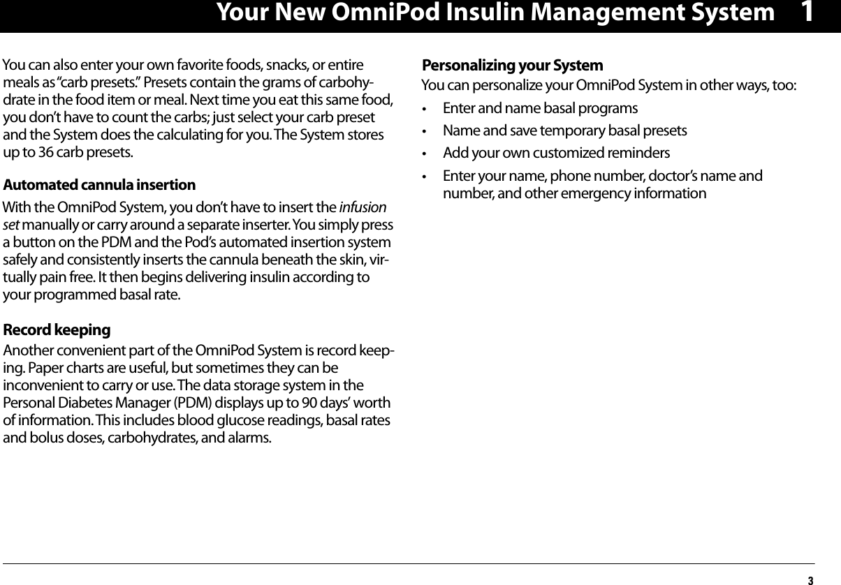 Your New OmniPod Insulin Management System31You can also enter your own favorite foods, snacks, or entire meals as “carb presets.” Presets contain the grams of carbohy-drate in the food item or meal. Next time you eat this same food, you don’t have to count the carbs; just select your carb preset and the System does the calculating for you. The System stores up to 36 carb presets.Automated cannula insertionWith the OmniPod System, you don’t have to insert the infusion set manually or carry around a separate inserter. You simply press a button on the PDM and the Pod’s automated insertion system safely and consistently inserts the cannula beneath the skin, vir-tually pain free. It then begins delivering insulin according to your programmed basal rate.Record keepingAnother convenient part of the OmniPod System is record keep-ing. Paper charts are useful, but sometimes they can be inconvenient to carry or use. The data storage system in the Personal Diabetes Manager (PDM) displays up to 90 days’ worth of information. This includes blood glucose readings, basal rates and bolus doses, carbohydrates, and alarms.Personalizing your System You can personalize your OmniPod System in other ways, too: • Enter and name basal programs• Name and save temporary basal presets• Add your own customized reminders• Enter your name, phone number, doctor’s name and number, and other emergency information
