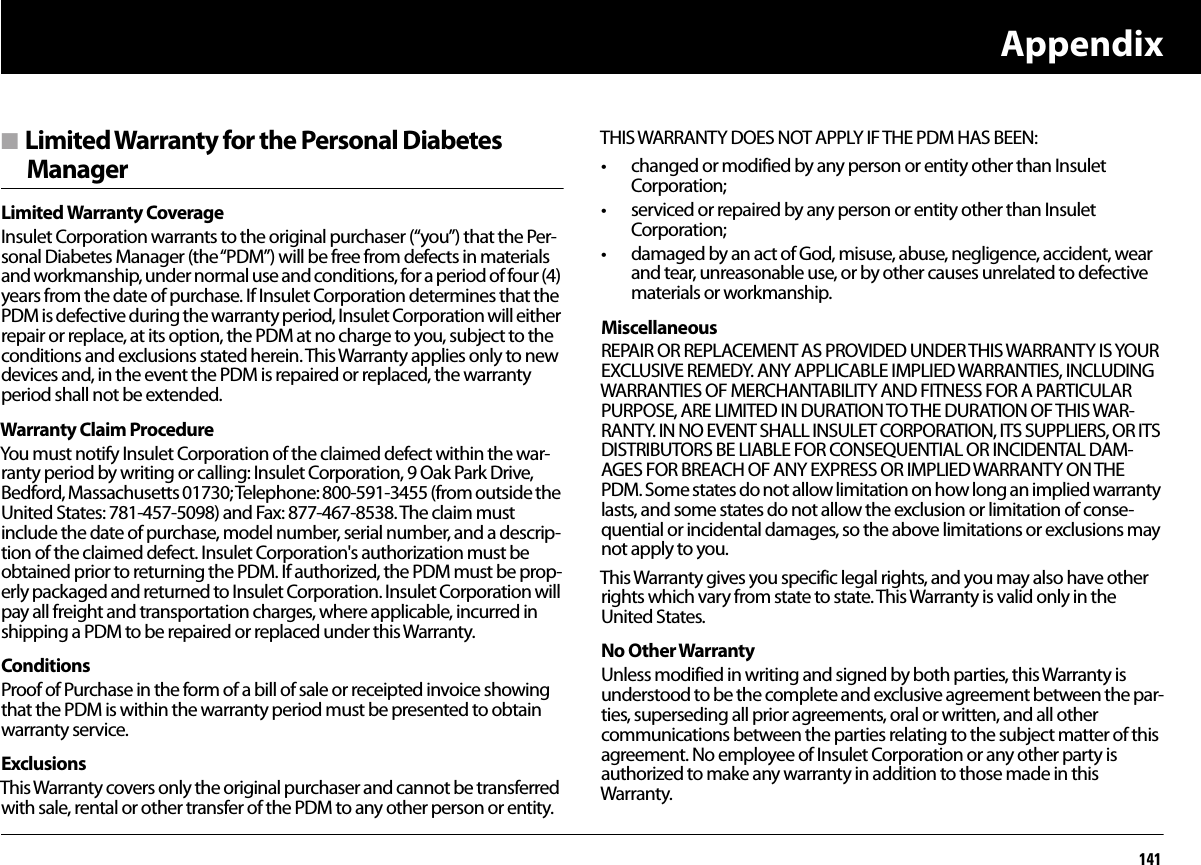 Appendix141n Limited Warranty for the Personal Diabetes ManagerLimited Warranty CoverageInsulet Corporation warrants to the original purchaser (“you”) that the Per-sonal Diabetes Manager (the “PDM”) will be free from defects in materials and workmanship, under normal use and conditions, for a period of four (4) years from the date of purchase. If Insulet Corporation determines that the PDM is defective during the warranty period, Insulet Corporation will either repair or replace, at its option, the PDM at no charge to you, subject to the conditions and exclusions stated herein. This Warranty applies only to new devices and, in the event the PDM is repaired or replaced, the warranty period shall not be extended.Warranty Claim ProcedureYou must notify Insulet Corporation of the claimed defect within the war-ranty period by writing or calling: Insulet Corporation, 9 Oak Park Drive, Bedford, Massachusetts 01730; Telephone: 800-591-3455 (from outside the United States: 781-457-5098) and Fax: 877-467-8538. The claim must include the date of purchase, model number, serial number, and a descrip-tion of the claimed defect. Insulet Corporation&apos;s authorization must be obtained prior to returning the PDM. If authorized, the PDM must be prop-erly packaged and returned to Insulet Corporation. Insulet Corporation will pay all freight and transportation charges, where applicable, incurred in shipping a PDM to be repaired or replaced under this Warranty.ConditionsProof of Purchase in the form of a bill of sale or receipted invoice showing that the PDM is within the warranty period must be presented to obtain warranty service.ExclusionsThis Warranty covers only the original purchaser and cannot be transferred with sale, rental or other transfer of the PDM to any other person or entity. THIS WARRANTY DOES NOT APPLY IF THE PDM HAS BEEN:• changed or modified by any person or entity other than Insulet Corporation;• serviced or repaired by any person or entity other than Insulet Corporation;• damaged by an act of God, misuse, abuse, negligence, accident, wear and tear, unreasonable use, or by other causes unrelated to defective materials or workmanship.MiscellaneousREPAIR OR REPLACEMENT AS PROVIDED UNDER THIS WARRANTY IS YOUR EXCLUSIVE REMEDY. ANY APPLICABLE IMPLIED WARRANTIES, INCLUDING WARRANTIES OF MERCHANTABILITY AND FITNESS FOR A PARTICULAR PURPOSE, ARE LIMITED IN DURATION TO THE DURATION OF THIS WAR-RANTY. IN NO EVENT SHALL INSULET CORPORATION, ITS SUPPLIERS, OR ITS DISTRIBUTORS BE LIABLE FOR CONSEQUENTIAL OR INCIDENTAL DAM-AGES FOR BREACH OF ANY EXPRESS OR IMPLIED WARRANTY ON THE PDM. Some states do not allow limitation on how long an implied warranty lasts, and some states do not allow the exclusion or limitation of conse-quential or incidental damages, so the above limitations or exclusions may not apply to you.This Warranty gives you specific legal rights, and you may also have other rights which vary from state to state. This Warranty is valid only in the United States.No Other WarrantyUnless modified in writing and signed by both parties, this Warranty is understood to be the complete and exclusive agreement between the par-ties, superseding all prior agreements, oral or written, and all other communications between the parties relating to the subject matter of this agreement. No employee of Insulet Corporation or any other party is authorized to make any warranty in addition to those made in this Warranty.