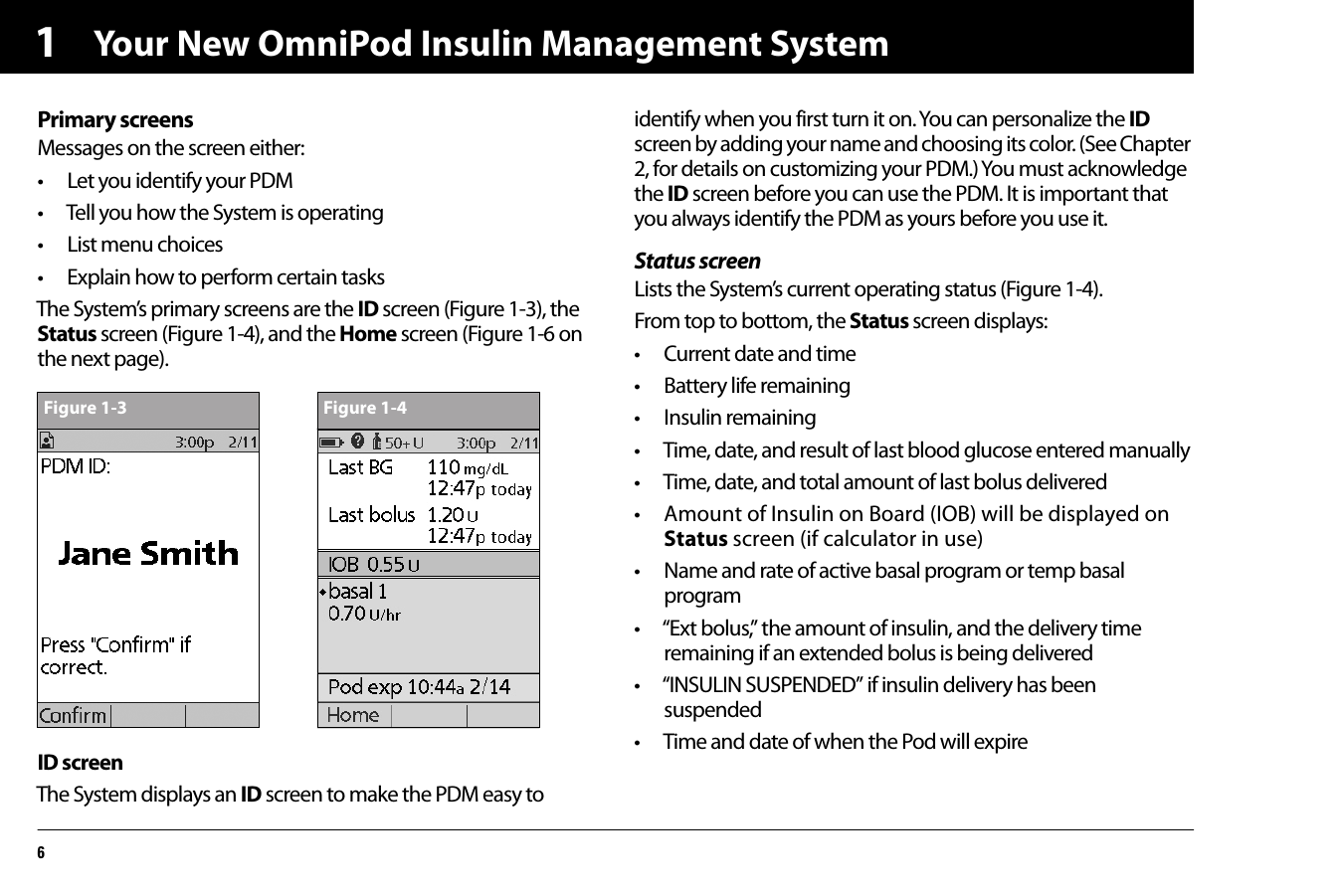 Your New OmniPod Insulin Management System61Primary screensMessages on the screen either:• Let you identify your PDM• Tell you how the System is operating• List menu choices• Explain how to perform certain tasksThe System’s primary screens are the ID screen (Figure 1-3), the Status screen (Figure 1-4), and the Home screen (Figure 1-6 on the next page).ID screenThe System displays an ID screen to make the PDM easy to identify when you first turn it on. You can personalize the ID screen by adding your name and choosing its color. (See Chapter 2, for details on customizing your PDM.) You must acknowledge the ID screen before you can use the PDM. It is important that you always identify the PDM as yours before you use it.Status screenLists the System’s current operating status (Figure 1-4).From top to bottom, the Status screen displays:• Current date and time• Battery life remaining• Insulin remaining• Time, date, and result of last blood glucose entered manually• Time, date, and total amount of last bolus delivered• Amount of Insulin on Board (IOB) will be displayed on Status screen (if calculator in use) • Name and rate of active basal program or temp basal program • “Ext bolus,” the amount of insulin, and the delivery time remaining if an extended bolus is being delivered• “INSULIN SUSPENDED” if insulin delivery has been suspended • Time and date of when the Pod will expire  Figure 1-3 Figure 1-4