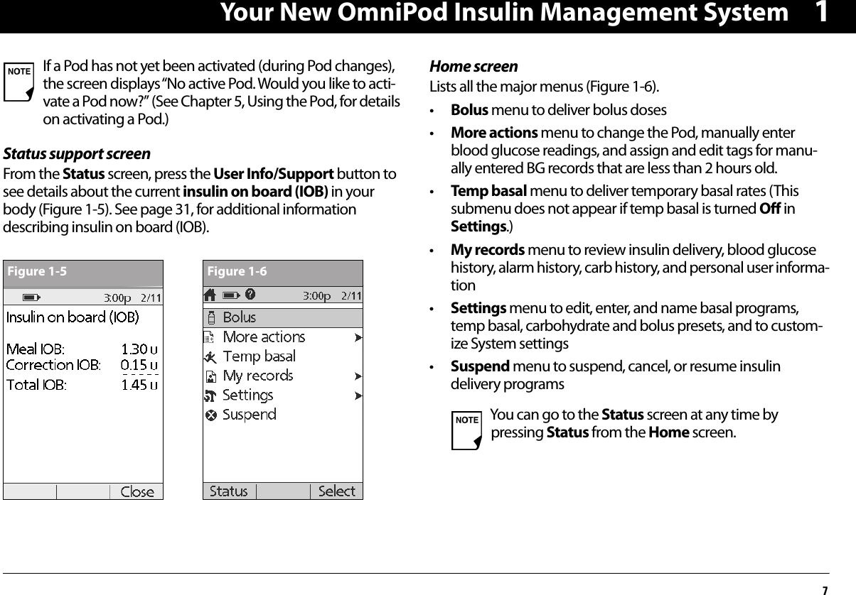 Your New OmniPod Insulin Management System71Status support screenFrom the Status screen, press the User Info/Support button to see details about the current insulin on board (IOB) in your body (Figure 1-5). See page 31, for additional information describing insulin on board (IOB). Home screenLists all the major menus (Figure 1-6).•Bolus menu to deliver bolus doses•More actions menu to change the Pod, manually enter blood glucose readings, and assign and edit tags for manu-ally entered BG records that are less than 2 hours old.•Temp basal menu to deliver temporary basal rates (This submenu does not appear if temp basal is turned Off in Settings.)•My records menu to review insulin delivery, blood glucose history, alarm history, carb history, and personal user informa-tion•Settings menu to edit, enter, and name basal programs, temp basal, carbohydrate and bolus presets, and to custom-ize System settings•Suspend menu to suspend, cancel, or resume insulin delivery programs If a Pod has not yet been activated (during Pod changes), the screen displays “No active Pod. Would you like to acti-vate a Pod now?” (See Chapter 5, Using the Pod, for details on activating a Pod.)Figure 1-5 Figure 1-6You can go to the Status screen at any time by pressing Status from the Home screen.