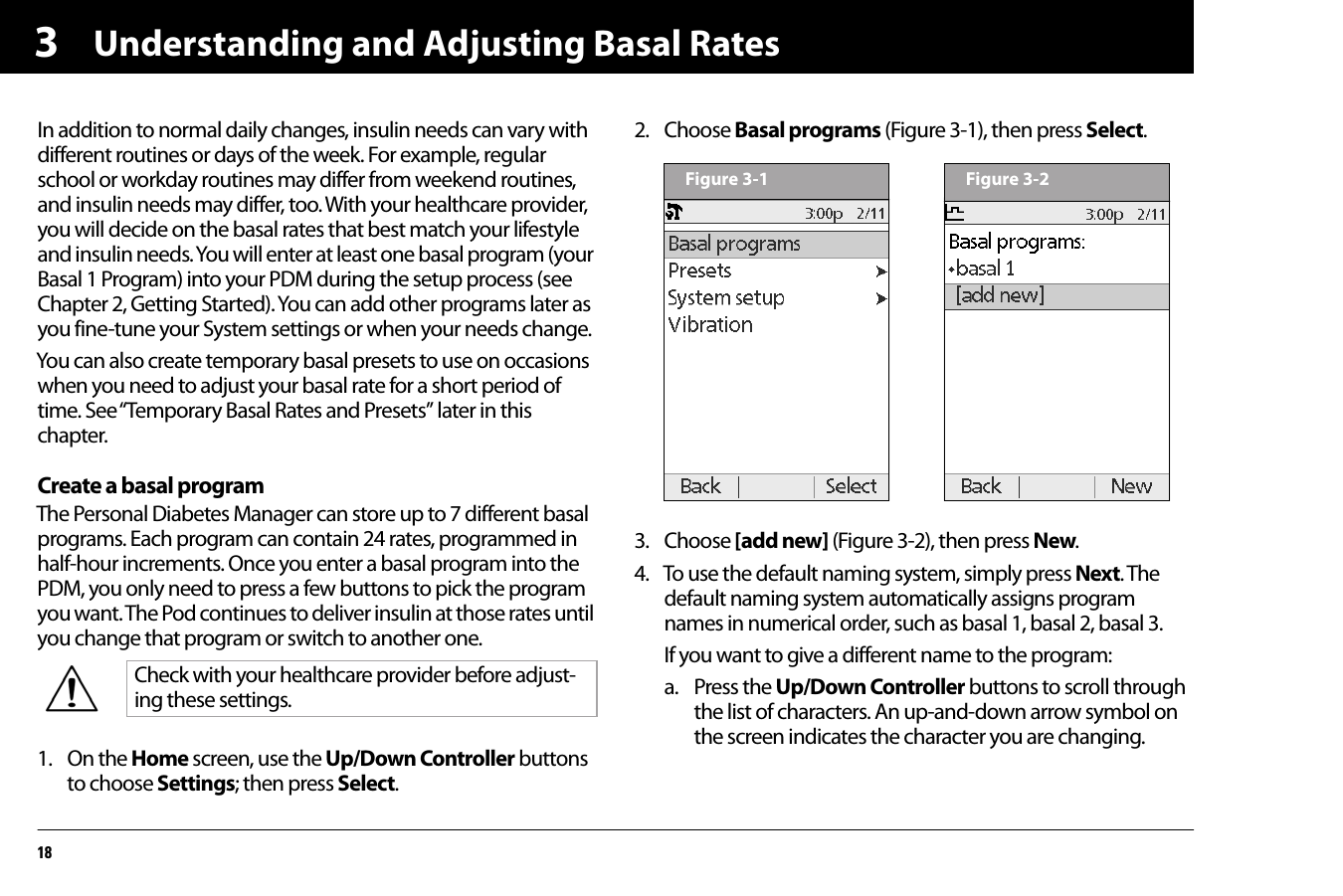 Understanding and Adjusting Basal Rates183In addition to normal daily changes, insulin needs can vary with different routines or days of the week. For example, regular school or workday routines may differ from weekend routines, and insulin needs may differ, too. With your healthcare provider, you will decide on the basal rates that best match your lifestyle and insulin needs. You will enter at least one basal program (your Basal 1 Program) into your PDM during the setup process (see Chapter 2, Getting Started). You can add other programs later as you fine-tune your System settings or when your needs change.You can also create temporary basal presets to use on occasions when you need to adjust your basal rate for a short period of time. See “Temporary Basal Rates and Presets” later in this chapter.Create a basal programThe Personal Diabetes Manager can store up to 7 different basal programs. Each program can contain 24 rates, programmed in half-hour increments. Once you enter a basal program into the PDM, you only need to press a few buttons to pick the program you want. The Pod continues to deliver insulin at those rates until you change that program or switch to another one.1. On the Home screen, use the Up/Down Controller buttons to choose Settings; then press Select.2. Choose Basal programs (Figure 3-1), then press Select.  3. Choose [add new] (Figure 3-2), then press New.4. To use the default naming system, simply press Next. The default naming system automatically assigns program names in numerical order, such as basal 1, basal 2, basal 3.If you want to give a different name to the program:a. Press the Up/Down Controller buttons to scroll through the list of characters. An up-and-down arrow symbol on the screen indicates the character you are changing.Check with your healthcare provider before adjust-ing these settings.Figure 3-1 Figure 3-2