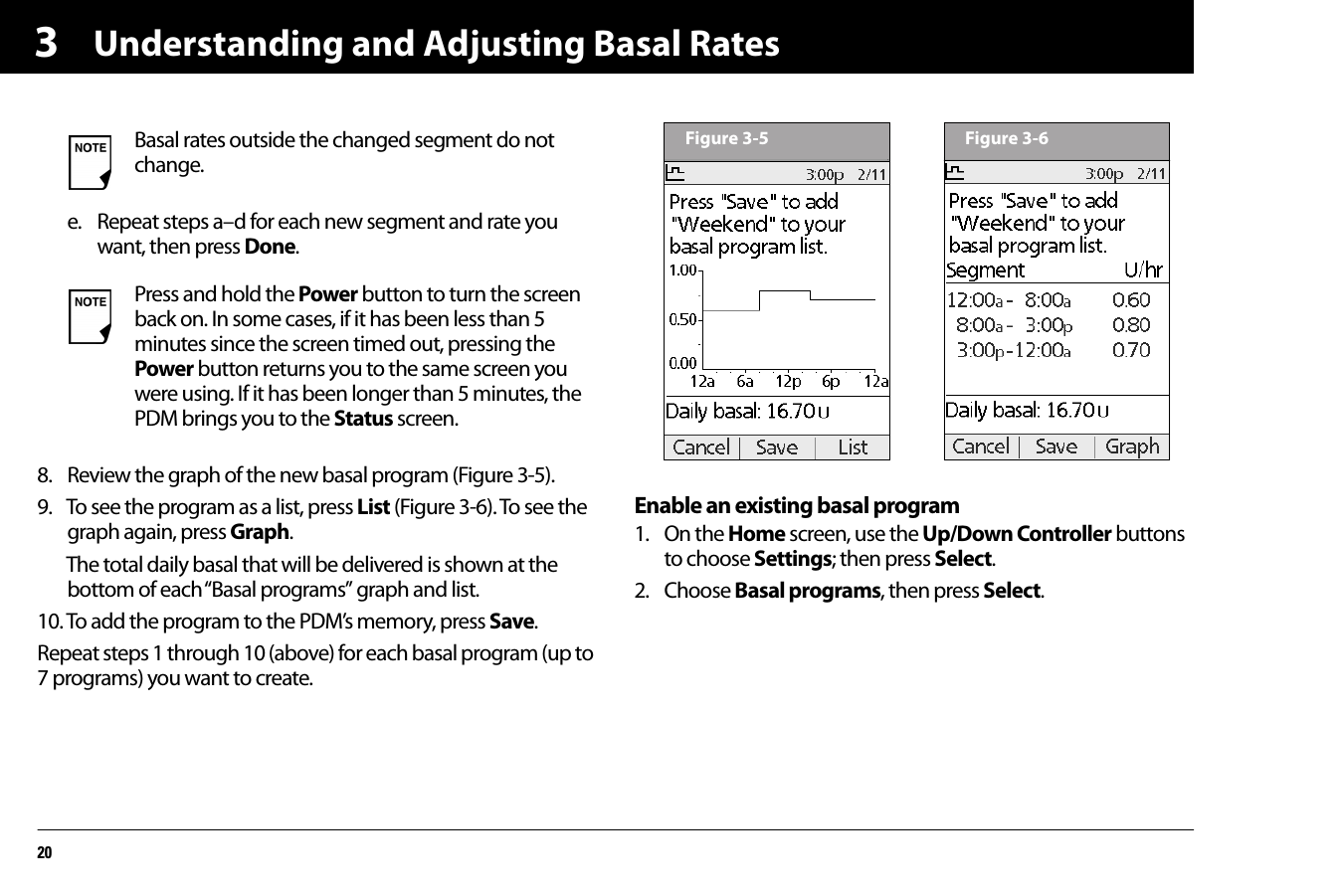 Understanding and Adjusting Basal Rates203e. Repeat steps a–d for each new segment and rate you want, then press Done.8. Review the graph of the new basal program (Figure 3-5).9. To see the program as a list, press List (Figure 3-6). To see the graph again, press Graph.The total daily basal that will be delivered is shown at the bottom of each “Basal programs” graph and list.10. To add the program to the PDM’s memory, press Save.Repeat steps 1 through 10 (above) for each basal program (up to 7 programs) you want to create.Enable an existing basal program1. On the Home screen, use the Up/Down Controller buttons to choose Settings; then press Select.2. Choose Basal programs, then press Select.Basal rates outside the changed segment do not change.Press and hold the Power button to turn the screen back on. In some cases, if it has been less than 5 minutes since the screen timed out, pressing the Power button returns you to the same screen you were using. If it has been longer than 5 minutes, the PDM brings you to the Status screen.Figure 3-5 Figure 3-6