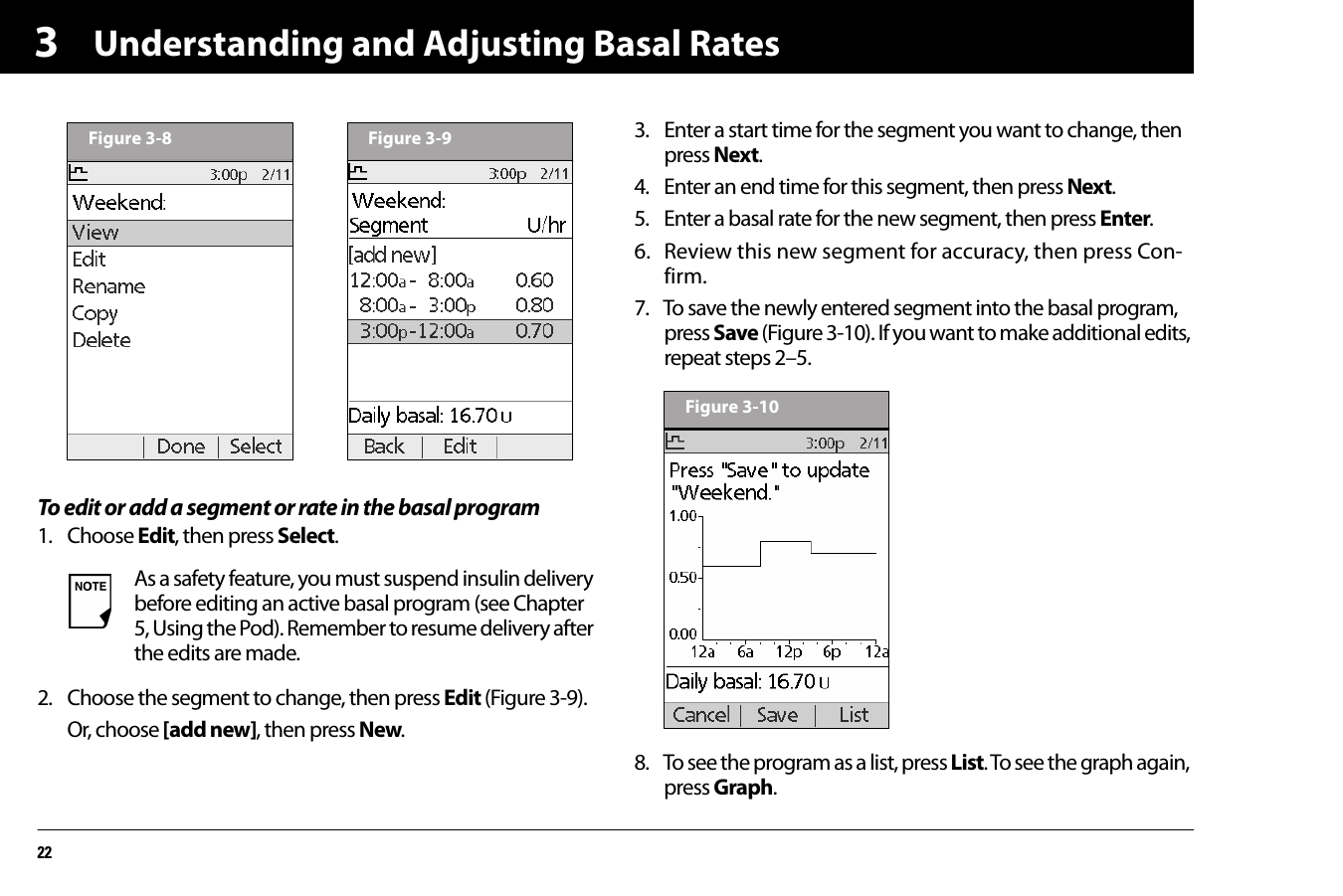 Understanding and Adjusting Basal Rates223To edit or add a segment or rate in the basal program1. Choose Edit, then press Select. 2. Choose the segment to change, then press Edit (Figure 3-9).Or, choose [add new], then press New.3. Enter a start time for the segment you want to change, then press Next.4. Enter an end time for this segment, then press Next.5. Enter a basal rate for the new segment, then press Enter.6. Review this new segment for accuracy, then press Con-firm.7. To save the newly entered segment into the basal program, press Save (Figure 3-10). If you want to make additional edits, repeat steps 2–5. 8. To see the program as a list, press List. To see the graph again, press Graph.As a safety feature, you must suspend insulin delivery before editing an active basal program (see Chapter 5, Using the Pod). Remember to resume delivery after the edits are made.Figure 3-8 Figure 3-9Figure 3-10