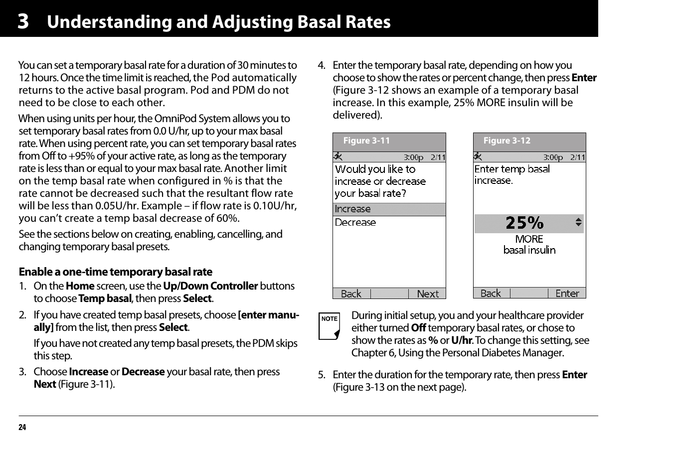 Understanding and Adjusting Basal Rates243You can set a temporary basal rate for a duration of 30 minutes to 12 hours. Once the time limit is reached, the Pod automatically returns to the active basal program. Pod and PDM do not need to be close to each other.When using units per hour, the OmniPod System allows you to set temporary basal rates from 0.0 U/hr, up to your max basal rate. When using percent rate, you can set temporary basal rates from Off to +95% of your active rate, as long as the temporary rate is less than or equal to your max basal rate. Another limit on the temp basal rate when configured in % is that the rate cannot be decreased such that the resultant flow rate will be less than 0.05U/hr. Example – if flow rate is 0.10U/hr, you can’t create a temp basal decrease of 60%.See the sections below on creating, enabling, cancelling, and changing temporary basal presets.Enable a one-time temporary basal rate1. On the Home screen, use the Up/Down Controller buttons to choose Temp basal, then press Select.2. If you have created temp basal presets, choose [enter manu-ally] from the list, then press Select.If you have not created any temp basal presets, the PDM skips this step.3. Choose Increase or Decrease your basal rate, then press Next (Figure 3-11).4. Enter the temporary basal rate, depending on how you choose to show the rates or percent change, then press Enter (Figure 3-12 shows an example of a temporary basal increase. In this example, 25% MORE insulin will be delivered). 5. Enter the duration for the temporary rate, then press Enter (Figure 3-13 on the next page).During initial setup, you and your healthcare provider either turned Off temporary basal rates, or chose to show the rates as % or U/hr. To change this setting, see Chapter 6, Using the Personal Diabetes Manager.Figure 3-11 Figure 3-12