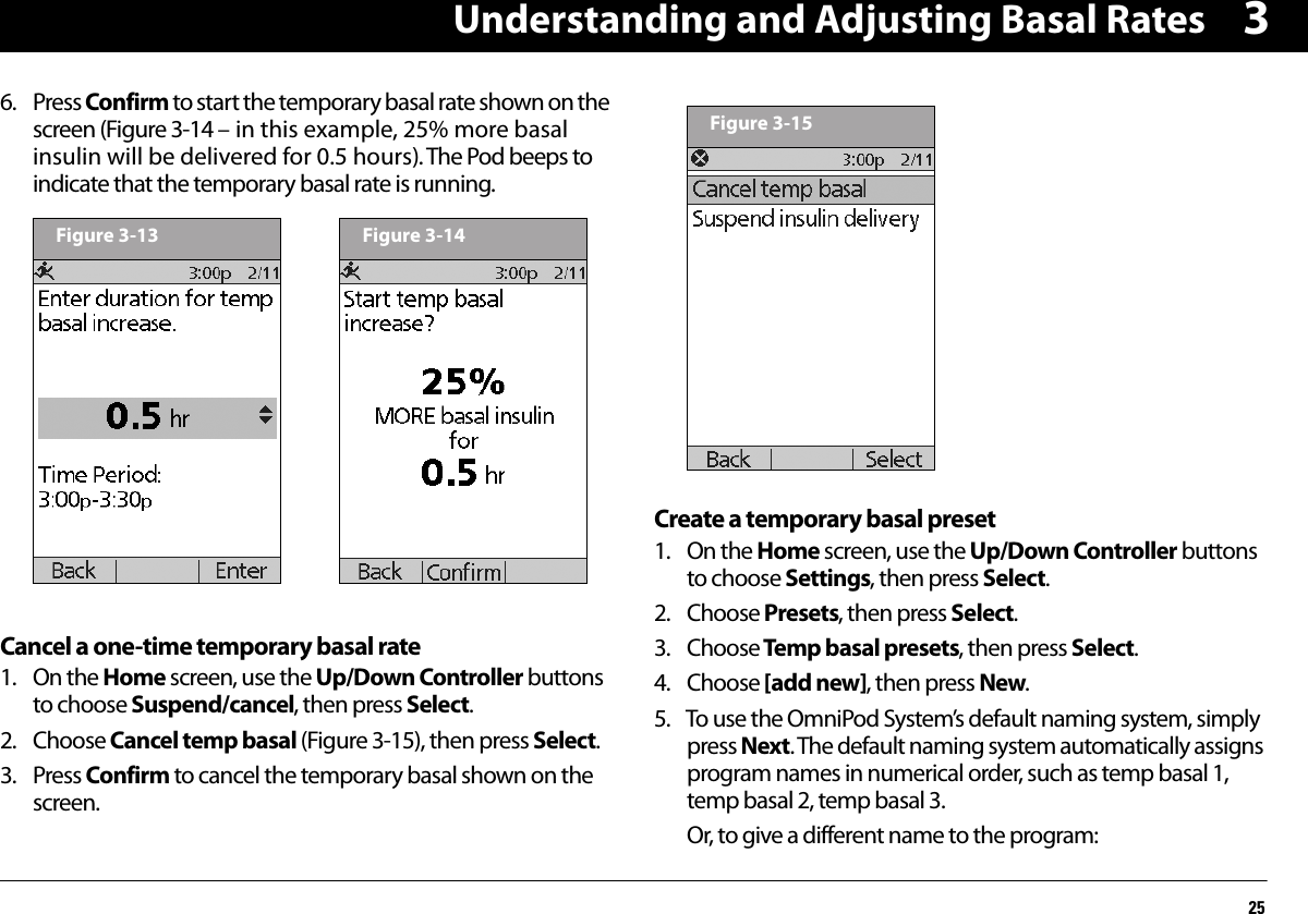 Understanding and Adjusting Basal Rates2536. Press Confirm to start the temporary basal rate shown on the screen (Figure 3-14 – in this example, 25% more basal insulin will be delivered for 0.5 hours). The Pod beeps to indicate that the temporary basal rate is running.Cancel a one-time temporary basal rate1. On the Home screen, use the Up/Down Controller buttons to choose Suspend/cancel, then press Select.2. Choose Cancel temp basal (Figure 3-15), then press Select.3. Press Confirm to cancel the temporary basal shown on the screen.Create a temporary basal preset1. On the Home screen, use the Up/Down Controller buttons to choose Settings, then press Select.2. Choose Presets, then press Select.3. Choose Temp basal presets, then press Select.4. Choose [add new], then press New.5. To use the OmniPod System’s default naming system, simply press Next. The default naming system automatically assigns program names in numerical order, such as temp basal 1, temp basal 2, temp basal 3.Or, to give a different name to the program:Figure 3-13 Figure 3-14Figure 3-15
