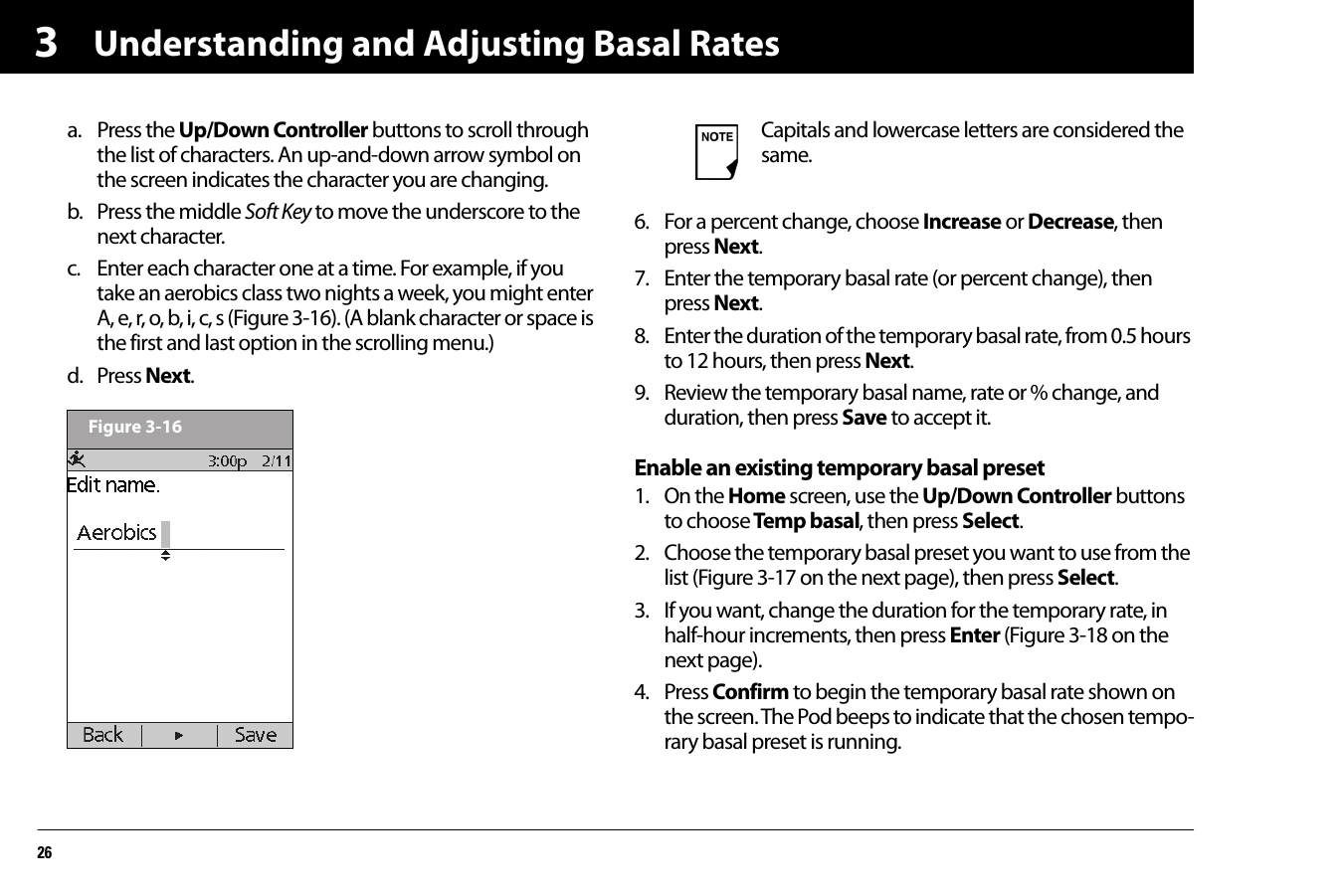 Understanding and Adjusting Basal Rates263a. Press the Up/Down Controller buttons to scroll through the list of characters. An up-and-down arrow symbol on the screen indicates the character you are changing.b. Press the middle Soft Key to move the underscore to the next character.c. Enter each character one at a time. For example, if you take an aerobics class two nights a week, you might enter A, e, r, o, b, i, c, s (Figure 3-16). (A blank character or space is the first and last option in the scrolling menu.)d. Press Next. 6. For a percent change, choose Increase or Decrease, then press Next.7. Enter the temporary basal rate (or percent change), then press Next.8. Enter the duration of the temporary basal rate, from 0.5 hours to 12 hours, then press Next.9. Review the temporary basal name, rate or % change, and duration, then press Save to accept it.Enable an existing temporary basal preset1. On the Home screen, use the Up/Down Controller buttons to choose Temp basal, then press Select.2. Choose the temporary basal preset you want to use from the list (Figure 3-17 on the next page), then press Select.3. If you want, change the duration for the temporary rate, in half-hour increments, then press Enter (Figure 3-18 on the next page).4. Press Confirm to begin the temporary basal rate shown on the screen. The Pod beeps to indicate that the chosen tempo-rary basal preset is running.Figure 3-16Capitals and lowercase letters are considered the same.