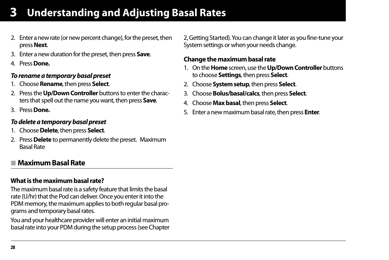 Understanding and Adjusting Basal Rates2832. Enter a new rate (or new percent change), for the preset, then press Next.3. Enter a new duration for the preset, then press Save.4. Press Done.To rename a temporary basal preset1. Choose Rename, then press Select.2. Press the Up/Down Controller buttons to enter the charac-ters that spell out the name you want, then press Save.3. Press Done.To delete a temporary basal preset1. Choose Delete, then press Select.2. Press Delete to permanently delete the preset.  Maximum Basal Raten Maximum Basal RateWhat is the maximum basal rate?The maximum basal rate is a safety feature that limits the basal rate (U/hr) that the Pod can deliver. Once you enter it into the PDM memory, the maximum applies to both regular basal pro-grams and temporary basal rates.You and your healthcare provider will enter an initial maximum basal rate into your PDM during the setup process (see Chapter 2, Getting Started). You can change it later as you fine-tune your System settings or when your needs change. Change the maximum basal rate1. On the Home screen, use the Up/Down Controller buttons to choose Settings, then press Select.2. Choose System setup, then press Select.3. Choose Bolus/basal/calcs, then press Select.4. Choose Max basal, then press Select.5. Enter a new maximum basal rate, then press Enter.