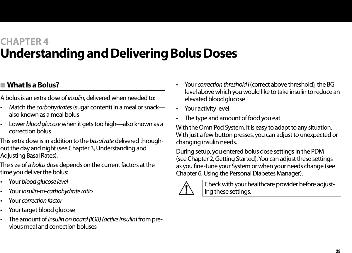 29CHAPTER 4Understanding and Delivering Bolus Dosesn What Is a Bolus?A bolus is an extra dose of insulin, delivered when needed to: • Match the carbohydrates (sugar content) in a meal or snack—also known as a meal bolus• Lower blood glucose when it gets too high—also known as a correction bolusThis extra dose is in addition to the basal rate delivered through-out the day and night (see Chapter 3, Understanding and Adjusting Basal Rates).The size of a bolus dose depends on the current factors at the time you deliver the bolus:• Your blood glucose level• Your insulin-to-carbohydrate ratio• Your correction factor• Your target blood glucose• The amount of insulin on board (IOB) (active insulin) from pre-vious meal and correction boluses• Your correction threshold I (correct above threshold), the BG level above which you would like to take insulin to reduce an elevated blood glucose • Your activity level• The type and amount of food you eatWith the OmniPod System, it is easy to adapt to any situation. With just a few button presses, you can adjust to unexpected or changing insulin needs.During setup, you entered bolus dose settings in the PDM (see Chapter 2, Getting Started). You can adjust these settings as you fine-tune your System or when your needs change (see Chapter 6, Using the Personal Diabetes Manager).Check with your healthcare provider before adjust-ing these settings.