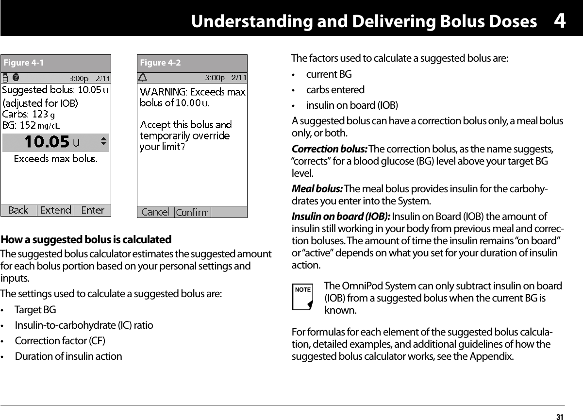 Understanding and Delivering Bolus Doses314How a suggested bolus is calculatedThe suggested bolus calculator estimates the suggested amount for each bolus portion based on your personal settings and inputs.The settings used to calculate a suggested bolus are:• Target BG• Insulin-to-carbohydrate (IC) ratio• Correction factor (CF)• Duration of insulin actionThe factors used to calculate a suggested bolus are:• current BG• carbs entered• insulin on board (IOB)A suggested bolus can have a correction bolus only, a meal bolus only, or both.Correction bolus: The correction bolus, as the name suggests, “corrects” for a blood glucose (BG) level above your target BG level.Meal bolus: The meal bolus provides insulin for the carbohy-drates you enter into the System.Insulin on board (IOB): Insulin on Board (IOB) the amount of insulin still working in your body from previous meal and correc-tion boluses. The amount of time the insulin remains “on board” or “active” depends on what you set for your duration of insulin action.For formulas for each element of the suggested bolus calcula-tion, detailed examples, and additional guidelines of how the suggested bolus calculator works, see the Appendix.Figure 4-1 Figure 4-2The OmniPod System can only subtract insulin on board (IOB) from a suggested bolus when the current BG is known.