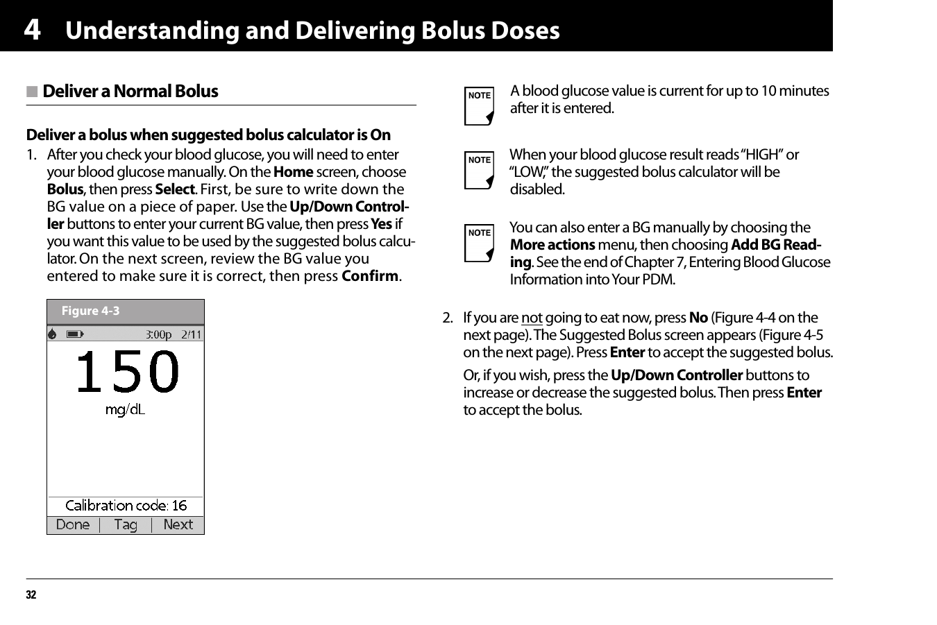 Understanding and Delivering Bolus Doses324n Deliver a Normal BolusDeliver a bolus when suggested bolus calculator is On1. After you check your blood glucose, you will need to enter your blood glucose manually. On the Home screen, choose Bolus, then press Select. First, be sure to write down the BG value on a piece of paper. Use the Up/Down Control-ler buttons to enter your current BG value, then press Yes  if you want this value to be used by the suggested bolus calcu-lator. On the next screen, review the BG value you entered to make sure it is correct, then press Confirm. 2. If you are not going to eat now, press No (Figure 4-4 on the next page). The Suggested Bolus screen appears (Figure 4-5 on the next page). Press Enter to accept the suggested bolus.Or, if you wish, press the Up/Down Controller buttons to increase or decrease the suggested bolus. Then press Enter to accept the bolus.Figure 4-3A blood glucose value is current for up to 10 minutes after it is entered. When your blood glucose result reads “HIGH” or “LOW,” the suggested bolus calculator will be disabled.You can also enter a BG manually by choosing the More actions menu, then choosing Add BG Read-ing. See the end of Chapter 7, Entering Blood Glucose Information into Your PDM.
