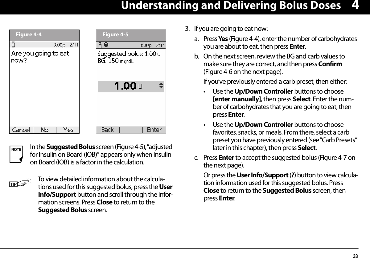 Understanding and Delivering Bolus Doses3343. If you are going to eat now:a. Press Yes  (Figure 4-4), enter the number of carbohydrates you are about to eat, then press Enter.b. On the next screen, review the BG and carb values to make sure they are correct, and then press Confirm (Figure 4-6 on the next page).If you’ve previously entered a carb preset, then either:• Use the Up/Down Controller buttons to choose [enter manually], then press Select. Enter the num-ber of carbohydrates that you are going to eat, then press Enter.• Use the Up/Down Controller buttons to choose favorites, snacks, or meals. From there, select a carb preset you have previously entered (see “Carb Presets” later in this chapter), then press Select.c. Press Enter to accept the suggested bolus (Figure 4-7 on the next page).Or press the User Info/Support (?) button to view calcula-tion information used for this suggested bolus. Press Close to return to the Suggested Bolus screen, then press Enter.In the Suggested Bolus screen (Figure 4-5), “adjusted for Insulin on Board (IOB)” appears only when Insulin on Board (IOB) is a factor in the calculation.To view detailed information about the calcula-tions used for this suggested bolus, press the User Info/Support button and scroll through the infor-mation screens. Press Close to return to the Suggested Bolus screen.Figure 4-4 Figure 4-5