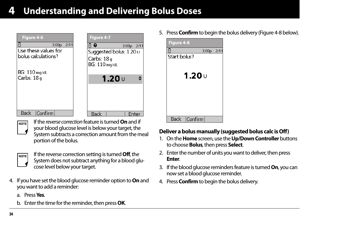 Understanding and Delivering Bolus Doses3444. If you have set the blood glucose reminder option to On and you want to add a reminder:a. Press Yes .b. Enter the time for the reminder, then press OK.5. Press Confirm to begin the bolus delivery (Figure 4-8 below).Deliver a bolus manually (suggested bolus calc is Off)1. On the Home screen, use the Up/Down Controller buttons to choose Bolus, then press Select.2. Enter the number of units you want to deliver, then press Enter.3. If the blood glucose reminders feature is turned On, you can now set a blood glucose reminder. 4. Press Confirm to begin the bolus delivery.If the reverse correction feature is turned On and if your blood glucose level is below your target, the System subtracts a correction amount from the meal portion of the bolus.If the reverse correction setting is turned Off, the System does not subtract anything for a blood glu-cose level below your target.Figure 4-6 Figure 4-7Figure 4-8