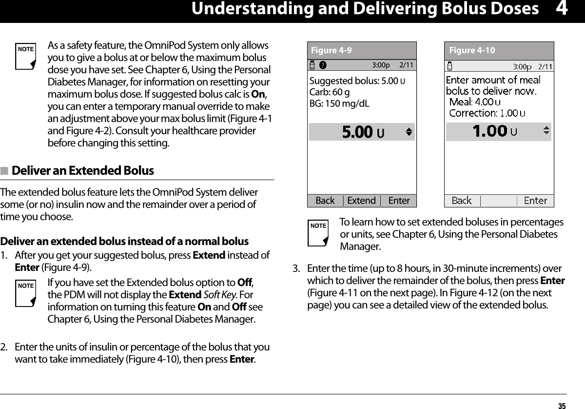 Understanding and Delivering Bolus Doses354n Deliver an Extended BolusThe extended bolus feature lets the OmniPod System deliver some (or no) insulin now and the remainder over a period of time you choose.Deliver an extended bolus instead of a normal bolus1. After you get your suggested bolus, press Extend instead of Enter (Figure 4-9).2. Enter the units of insulin or percentage of the bolus that you want to take immediately (Figure 4-10), then press Enter.3. Enter the time (up to 8 hours, in 30-minute increments) over which to deliver the remainder of the bolus, then press Enter (Figure 4-11 on the next page). In Figure 4-12 (on the next page) you can see a detailed view of the extended bolus.As a safety feature, the OmniPod System only allows you to give a bolus at or below the maximum bolus dose you have set. See Chapter 6, Using the Personal Diabetes Manager, for information on resetting your maximum bolus dose. If suggested bolus calc is On, you can enter a temporary manual override to make an adjustment above your max bolus limit (Figure 4-1 and Figure 4-2). Consult your healthcare provider before changing this setting.If you have set the Extended bolus option to Off, the PDM will not display the Extend Soft Key. For information on turning this feature On and Off see Chapter 6, Using the Personal Diabetes Manager.To learn how to set extended boluses in percentages or units, see Chapter 6, Using the Personal Diabetes Manager.Figure 4-9 Figure 4-10