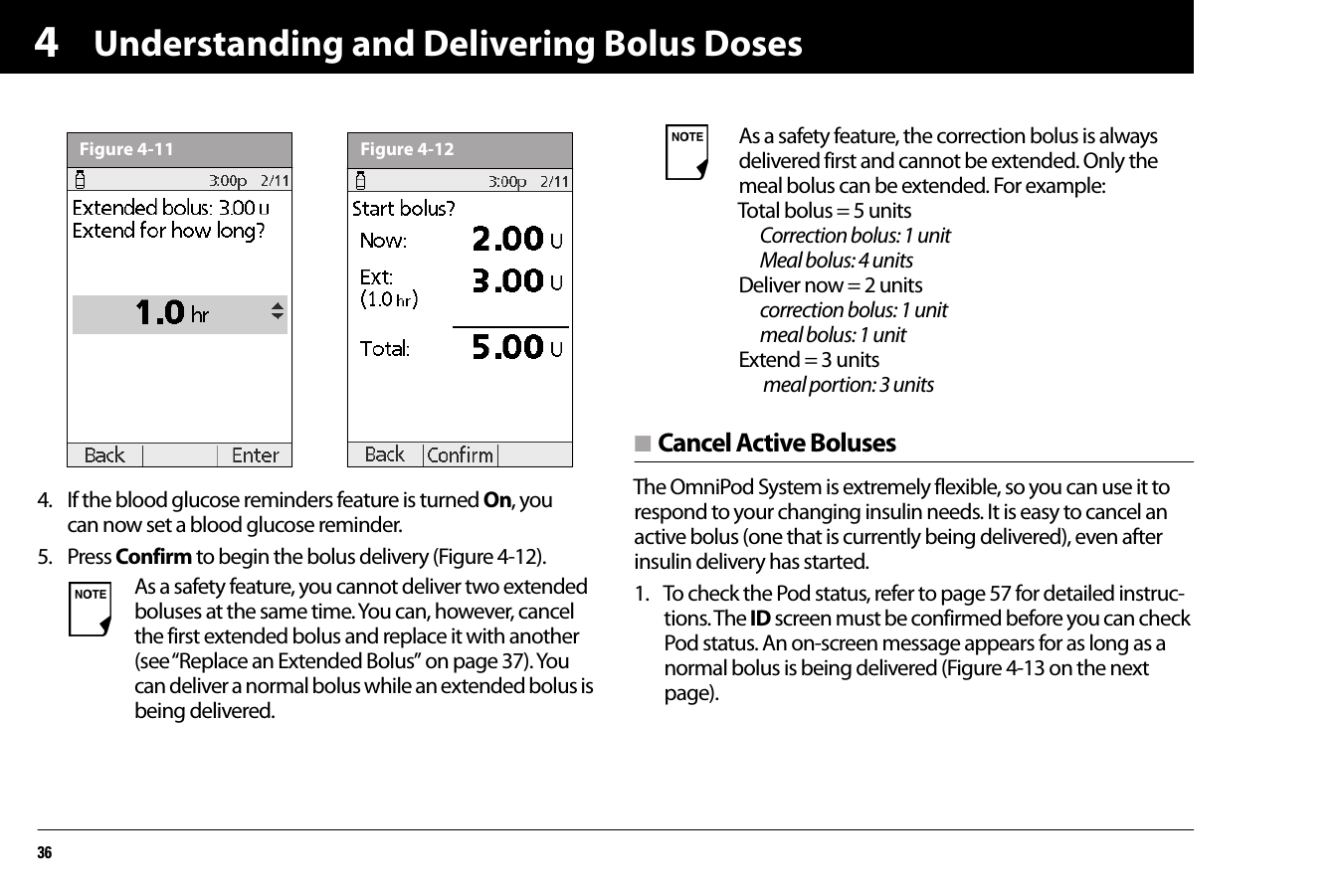 Understanding and Delivering Bolus Doses3644. If the blood glucose reminders feature is turned On, you can now set a blood glucose reminder.5. Press Confirm to begin the bolus delivery (Figure 4-12).n Cancel Active BolusesThe OmniPod System is extremely flexible, so you can use it to respond to your changing insulin needs. It is easy to cancel an active bolus (one that is currently being delivered), even after insulin delivery has started.1. To check the Pod status, refer to page 57 for detailed instruc-tions. The ID screen must be confirmed before you can check Pod status. An on-screen message appears for as long as a normal bolus is being delivered (Figure 4-13 on the next page).  As a safety feature, you cannot deliver two extended boluses at the same time. You can, however, cancel the first extended bolus and replace it with another (see “Replace an Extended Bolus” on page 37). You can deliver a normal bolus while an extended bolus is being delivered.Figure 4-11Figure 4-12 As a safety feature, the correction bolus is always delivered first and cannot be extended. Only the meal bolus can be extended. For example:Total bolus = 5 units    Correction bolus: 1 unit    Meal bolus: 4 unitsDeliver now = 2 units  correction bolus: 1 unit    meal bolus: 1 unitExtend = 3 units   meal portion: 3 units