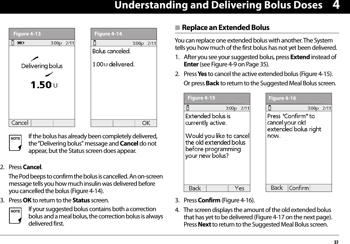 Understanding and Delivering Bolus Doses3742. Press Cancel.The Pod beeps to confirm the bolus is cancelled. An on-screen message tells you how much insulin was delivered before you cancelled the bolus (Figure 4-14).3. Press OK to return to the Status screen.n Replace an Extended BolusYou can replace one extended bolus with another. The System tells you how much of the first bolus has not yet been delivered.1. After you see your suggested bolus, press Extend instead of Enter (see Figure 4-9 on Page 35).2. Press Yes  to cancel the active extended bolus (Figure 4-15).Or press Back to return to the Suggested Meal Bolus screen.  3. Press Confirm (Figure 4-16).4. The screen displays the amount of the old extended bolus that has yet to be delivered (Figure 4-17 on the next page). Press Next to return to the Suggested Meal Bolus screen.If the bolus has already been completely delivered, the “Delivering bolus” message and Cancel do not appear, but the Status screen does appear.If your suggested bolus contains both a correction bolus and a meal bolus, the correction bolus is always delivered first.Figure 4-13 Figure 4-14Figure 4-15 Figure 4-16