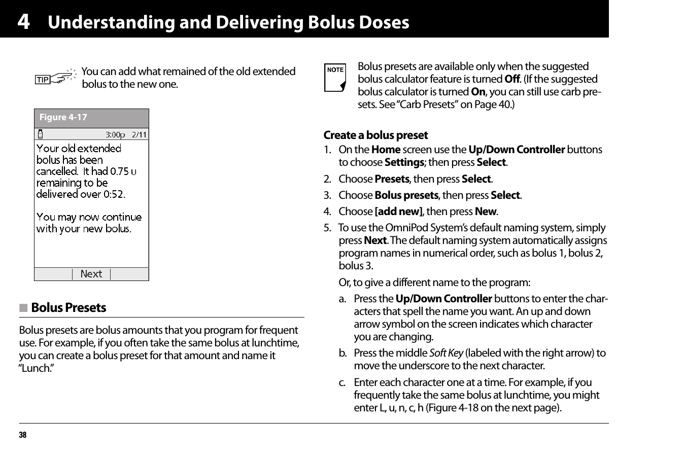 Understanding and Delivering Bolus Doses384n Bolus PresetsBolus presets are bolus amounts that you program for frequent use. For example, if you often take the same bolus at lunchtime, you can create a bolus preset for that amount and name it “Lunch.”Create a bolus preset1. On the Home screen use the Up/Down Controller buttons to choose Settings; then press Select.2. Choose Presets, then press Select.3. Choose Bolus presets, then press Select.4. Choose [add new], then press New.5. To use the OmniPod System’s default naming system, simply press Next. The default naming system automatically assigns program names in numerical order, such as bolus 1, bolus 2, bolus 3.Or, to give a different name to the program:a. Press the Up/Down Controller buttons to enter the char-acters that spell the name you want. An up and down arrow symbol on the screen indicates which character you are changing.b. Press the middle Soft Key (labeled with the right arrow) to move the underscore to the next character.c. Enter each character one at a time. For example, if you frequently take the same bolus at lunchtime, you might enter L, u, n, c, h (Figure 4-18 on the next page).You can add what remained of the old extended bolus to the new one.Figure 4-17Bolus presets are available only when the suggested bolus calculator feature is turned Off. (If the suggested bolus calculator is turned On, you can still use carb pre-sets. See “Carb Presets” on Page 40.)