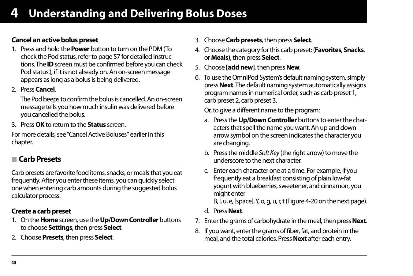 Understanding and Delivering Bolus Doses404Cancel an active bolus preset1. Press and hold the Power button to turn on the PDM (To check the Pod status, refer to page 57 for detailed instruc-tions. The ID screen must be confirmed before you can check Pod status.), if it is not already on. An on-screen message appears as long as a bolus is being delivered.2. Press Cancel.The Pod beeps to confirm the bolus is cancelled. An on-screen message tells you how much insulin was delivered before you cancelled the bolus.3. Press OK to return to the Status screen.For more details, see “Cancel Active Boluses” earlier in this chapter.n Carb PresetsCarb presets are favorite food items, snacks, or meals that you eat frequently. After you enter these items, you can quickly select one when entering carb amounts during the suggested bolus calculator process.Create a carb preset1. On the Home screen, use the Up/Down Controller buttons to choose Settings, then press Select.2. Choose Presets, then press Select.3. Choose Carb presets, then press Select.4. Choose the category for this carb preset: (Favorites, Snacks, or Meals), then press Select.5. Choose [add new], then press New.6. To use the OmniPod System’s default naming system, simply press Next. The default naming system automatically assigns program names in numerical order, such as carb preset 1, carb preset 2, carb preset 3.Or, to give a different name to the program:a. Press the Up/Down Controller buttons to enter the char-acters that spell the name you want. An up and down arrow symbol on the screen indicates the character you are changing.b. Press the middle Soft Key (the right arrow) to move the underscore to the next character.c. Enter each character one at a time. For example, if you frequently eat a breakfast consisting of plain low-fat yogurt with blueberries, sweetener, and cinnamon, you might enter B, l, u, e, [space], Y, o, g, u, r, t (Figure 4-20 on the next page).d. Press Next.7. Enter the grams of carbohydrate in the meal, then press Next.8. If you want, enter the grams of fiber, fat, and protein in the meal, and the total calories. Press Next after each entry. 
