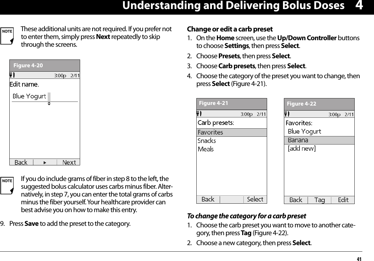 Understanding and Delivering Bolus Doses4149. Press Save to add the preset to the category.Change or edit a carb preset1. On the Home screen, use the Up/Down Controller buttons to choose Settings, then press Select.2. Choose Presets, then press Select.3. Choose Carb presets, then press Select.4. Choose the category of the preset you want to change, then press Select (Figure 4-21).To change the category for a carb preset1. Choose the carb preset you want to move to another cate-gory, then press Tag (Figure 4-22).2. Choose a new category, then press Select.These additional units are not required. If you prefer not to enter them, simply press Next repeatedly to skip through the screens.If you do include grams of fiber in step 8 to the left, the suggested bolus calculator uses carbs minus fiber. Alter-natively, in step 7, you can enter the total grams of carbs minus the fiber yourself. Your healthcare provider can best advise you on how to make this entry.Figure 4-20Figure 4-21 Figure 4-22