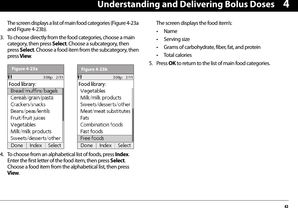 Understanding and Delivering Bolus Doses434The screen displays a list of main food categories (Figure 4-23a and Figure 4-23b).3. To choose directly from the food categories, choose a main category, then press Select. Choose a subcategory, then press Select. Choose a food item from the subcategory, then press View.4. To choose from an alphabetical list of foods, press Index. Enter the first letter of the food item, then press Select. Choose a food item from the alphabetical list, then press View.The screen displays the food item’s:• Name• Serving size• Grams of carbohydrate, fiber, fat, and protein• Total calories5. Press OK to return to the list of main food categories.Figure 4-23a Figure 4-23b