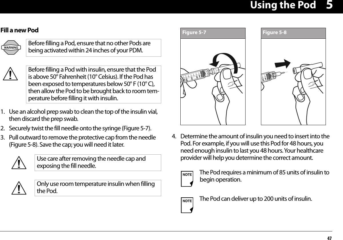 Using the Pod475Fill a new Pod1. Use an alcohol prep swab to clean the top of the insulin vial, then discard the prep swab.2. Securely twist the fill needle onto the syringe (Figure 5-7).3. Pull outward to remove the protective cap from the needle (Figure 5-8). Save the cap; you will need it later.4. Determine the amount of insulin you need to insert into the Pod. For example, if you will use this Pod for 48 hours, you need enough insulin to last you 48 hours. Your healthcare provider will help you determine the correct amount.Before filling a Pod, ensure that no other Pods are being activated within 24 inches of your PDM.Before filling a Pod with insulin, ensure that the Pod is above 50° Fahrenheit (10° Celsius). If the Pod has been exposed to temperatures below 50° F (10° C), then allow the Pod to be brought back to room tem-perature before filling it with insulin.Use care after removing the needle cap and exposing the fill needle.Only use room temperature insulin when filling the Pod.The Pod requires a minimum of 85 units of insulin to begin operation.The Pod can deliver up to 200 units of insulin.Figure 5-7 Figure 5-8