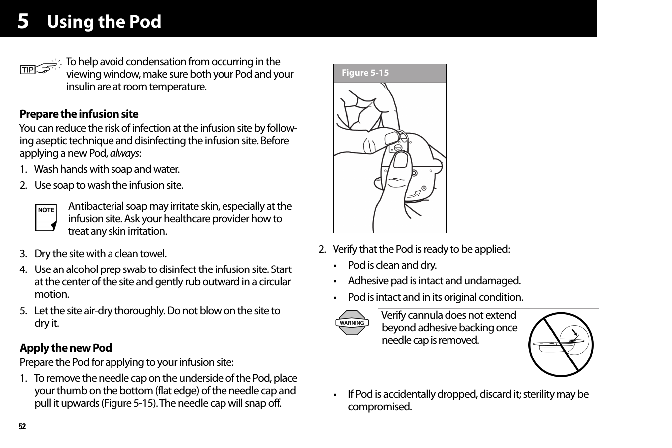 Using the Pod525Prepare the infusion siteYou can reduce the risk of infection at the infusion site by follow-ing aseptic technique and disinfecting the infusion site. Before applying a new Pod, always:1. Wash hands with soap and water.2. Use soap to wash the infusion site.3. Dry the site with a clean towel.4. Use an alcohol prep swab to disinfect the infusion site. Start at the center of the site and gently rub outward in a circular motion.5. Let the site air-dry thoroughly. Do not blow on the site to dry it.Apply the new PodPrepare the Pod for applying to your infusion site:1. To remove the needle cap on the underside of the Pod, place your thumb on the bottom (flat edge) of the needle cap and pull it upwards (Figure 5-15). The needle cap will snap off.2. Verify that the Pod is ready to be applied:• Pod is clean and dry.• Adhesive pad is intact and undamaged.• Pod is intact and in its original condition.• If Pod is accidentally dropped, discard it; sterility may be compromised.To help avoid condensation from occurring in the viewing window, make sure both your Pod and your insulin are at room temperature.Antibacterial soap may irritate skin, especially at the infusion site. Ask your healthcare provider how to treat any skin irritation.Verify cannula does not extend beyond adhesive backing once needle cap is removed. Figure 5-15