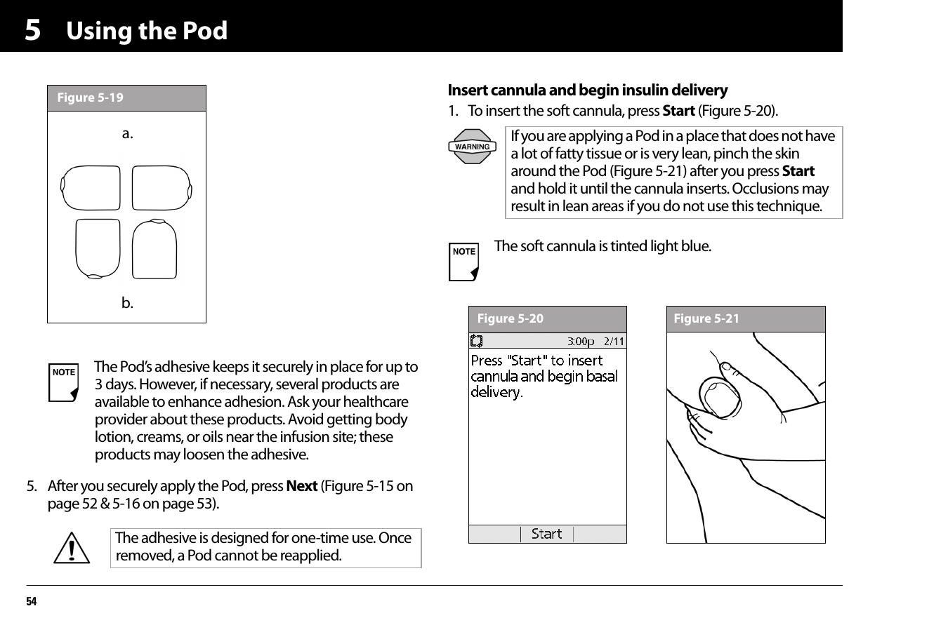 Using the Pod5455. After you securely apply the Pod, press Next (Figure 5-15 on page 52 &amp; 5-16 on page 53). Insert cannula and begin insulin delivery1. To insert the soft cannula, press Start (Figure 5-20).The Pod’s adhesive keeps it securely in place for up to 3 days. However, if necessary, several products are available to enhance adhesion. Ask your healthcare provider about these products. Avoid getting body lotion, creams, or oils near the infusion site; these products may loosen the adhesive.The adhesive is designed for one-time use. Once removed, a Pod cannot be reapplied.Figure 5-13a.b.Figure 5-19If you are applying a Pod in a place that does not have a lot of fatty tissue or is very lean, pinch the skin around the Pod (Figure 5-21) after you press Start and hold it until the cannula inserts. Occlusions may result in lean areas if you do not use this technique.The soft cannula is tinted light blue.Figure 5-20 Figure 5-21