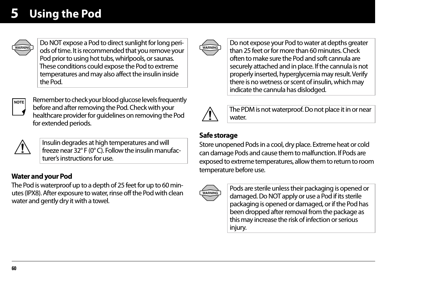 Using the Pod605Water and your PodThe Pod is waterproof up to a depth of 25 feet for up to 60 min-utes (IPX8). After exposure to water, rinse off the Pod with clean water and gently dry it with a towel.Safe storageStore unopened Pods in a cool, dry place. Extreme heat or cold can damage Pods and cause them to malfunction. If Pods are exposed to extreme temperatures, allow them to return to room temperature before use.Do NOT expose a Pod to direct sunlight for long peri-ods of time. It is recommended that you remove your Pod prior to using hot tubs, whirlpools, or saunas. These conditions could expose the Pod to extreme temperatures and may also affect the insulin inside the Pod.Remember to check your blood glucose levels frequently before and after removing the Pod. Check with your healthcare provider for guidelines on removing the Pod for extended periods.Insulin degrades at high temperatures and will freeze near 32° F (0° C). Follow the insulin manufac-turer’s instructions for use.Do not expose your Pod to water at depths greater than 25 feet or for more than 60 minutes. Check often to make sure the Pod and soft cannula are securely attached and in place. If the cannula is not properly inserted, hyperglycemia may result. Verify there is no wetness or scent of insulin, which may indicate the cannula has dislodged.The PDM is not waterproof. Do not place it in or near water.Pods are sterile unless their packaging is opened ordamaged. Do NOT apply or use a Pod if its sterilepackaging is opened or damaged, or if the Pod hasbeen dropped after removal from the package asthis may increase the risk of infection or seriousinjury.