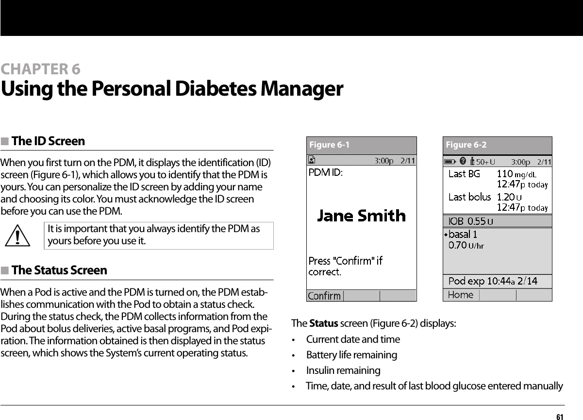 61CHAPTER 6Using the Personal Diabetes Managern The ID ScreenWhen you first turn on the PDM, it displays the identification (ID) screen (Figure 6-1), which allows you to identify that the PDM is yours. You can personalize the ID screen by adding your name and choosing its color. You must acknowledge the ID screen before you can use the PDM. n The Status ScreenWhen a Pod is active and the PDM is turned on, the PDM estab-lishes communication with the Pod to obtain a status check. During the status check, the PDM collects information from the Pod about bolus deliveries, active basal programs, and Pod expi-ration. The information obtained is then displayed in the status screen, which shows the System’s current operating status.The Status screen (Figure 6-2) displays:• Current date and time• Battery life remaining• Insulin remaining• Time, date, and result of last blood glucose entered manuallyIt is important that you always identify the PDM as yours before you use it.Figure 6-1 Figure 6-2
