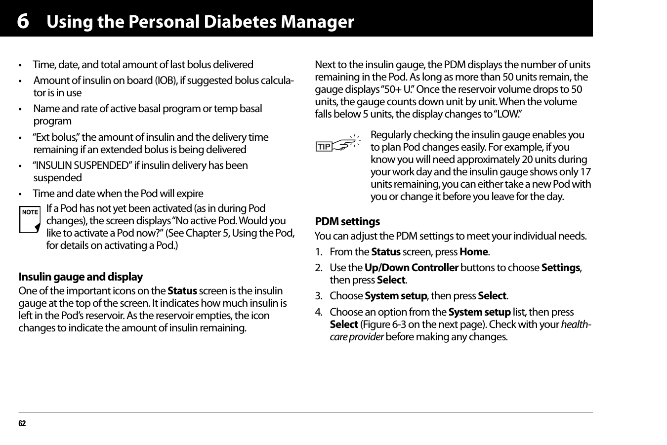 Using the Personal Diabetes Manager626• Time, date, and total amount of last bolus delivered• Amount of insulin on board (IOB), if suggested bolus calcula-tor is in use• Name and rate of active basal program or temp basal program • “Ext bolus,” the amount of insulin and the delivery time remaining if an extended bolus is being delivered• “INSULIN SUSPENDED” if insulin delivery has been suspended • Time and date when the Pod will expireInsulin gauge and displayOne of the important icons on the Status screen is the insulin gauge at the top of the screen. It indicates how much insulin is left in the Pod’s reservoir. As the reservoir empties, the icon changes to indicate the amount of insulin remaining.Next to the insulin gauge, the PDM displays the number of units remaining in the Pod. As long as more than 50 units remain, the gauge displays “50+ U.” Once the reservoir volume drops to 50 units, the gauge counts down unit by unit. When the volume falls below 5 units, the display changes to “LOW.”PDM settingsYou can adjust the PDM settings to meet your individual needs.1. From the Status screen, press Home.2. Use the Up/Down Controller buttons to choose Settings, then press Select.3. Choose System setup, then press Select.4. Choose an option from the System setup list, then press Select (Figure 6-3 on the next page). Check with your health-care provider before making any changes.If a Pod has not yet been activated (as in during Pod changes), the screen displays “No active Pod. Would you like to activate a Pod now?” (See Chapter 5, Using the Pod, for details on activating a Pod.)Regularly checking the insulin gauge enables you to plan Pod changes easily. For example, if you know you will need approximately 20 units during your work day and the insulin gauge shows only 17 units remaining, you can either take a new Pod with you or change it before you leave for the day.