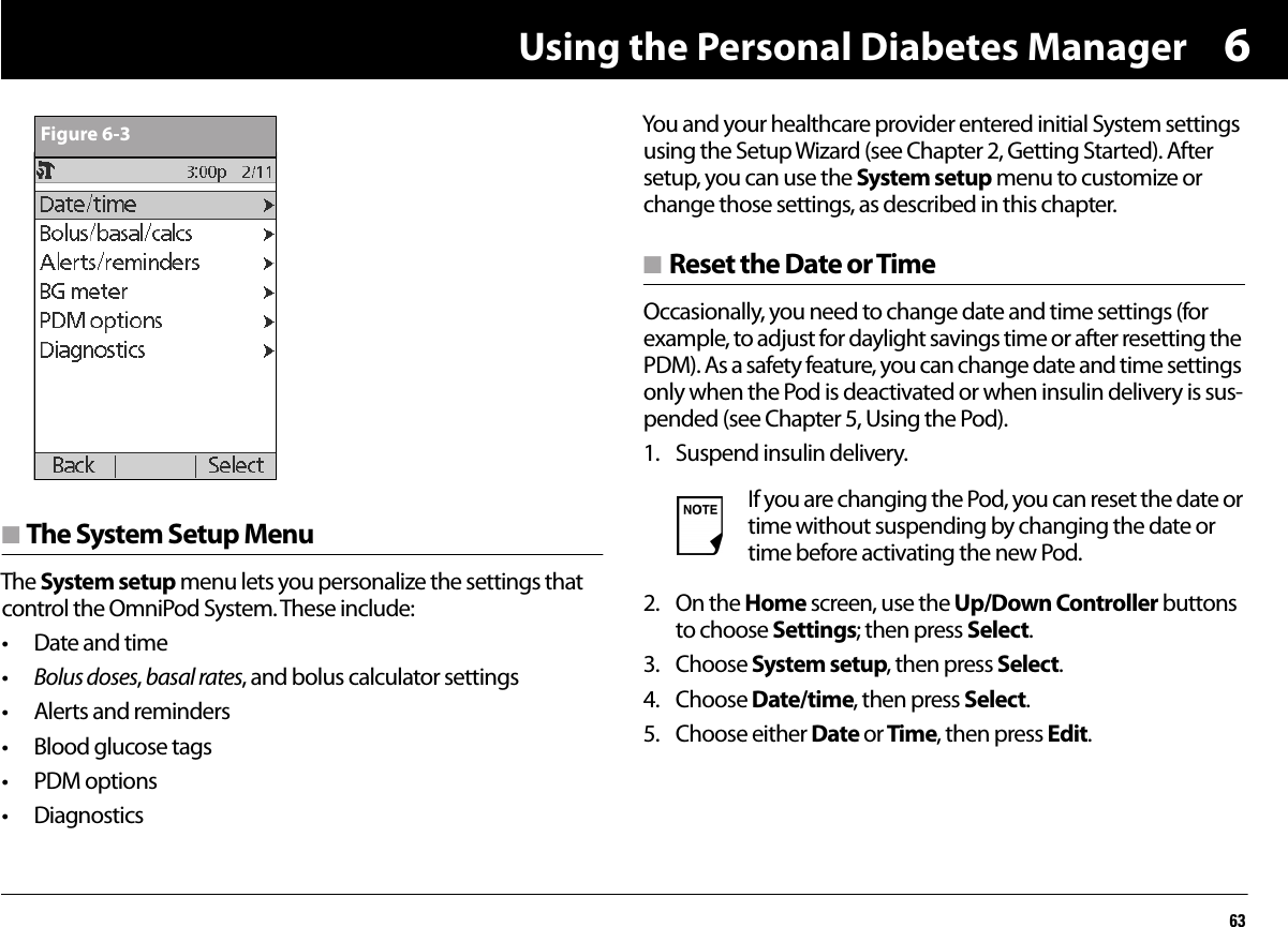Using the Personal Diabetes Manager636n The System Setup MenuThe System setup menu lets you personalize the settings that control the OmniPod System. These include:• Date and time•Bolus doses, basal rates, and bolus calculator settings• Alerts and reminders• Blood glucose tags• PDM options• DiagnosticsYou and your healthcare provider entered initial System settings using the Setup Wizard (see Chapter 2, Getting Started). After setup, you can use the System setup menu to customize or change those settings, as described in this chapter.n Reset the Date or TimeOccasionally, you need to change date and time settings (for example, to adjust for daylight savings time or after resetting the PDM). As a safety feature, you can change date and time settings only when the Pod is deactivated or when insulin delivery is sus-pended (see Chapter 5, Using the Pod).1. Suspend insulin delivery. 2. On the Home screen, use the Up/Down Controller buttons to choose Settings; then press Select.3. Choose System setup, then press Select.4. Choose Date/time, then press Select.5. Choose either Date or Time, then press Edit.Figure 6-3If you are changing the Pod, you can reset the date or time without suspending by changing the date or time before activating the new Pod.