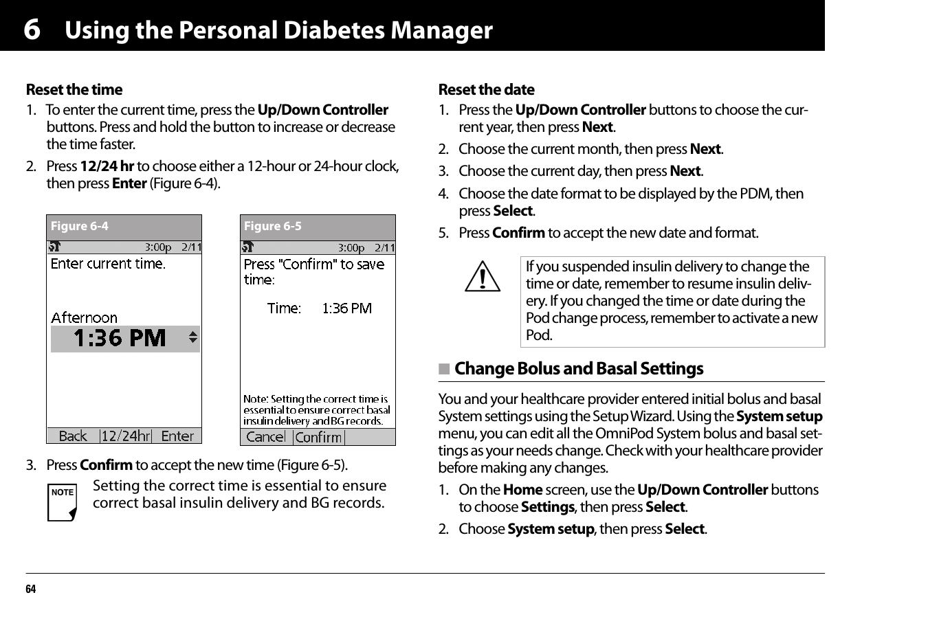 Using the Personal Diabetes Manager646Reset the time1. To enter the current time, press the Up/Down Controller buttons. Press and hold the button to increase or decrease the time faster.2. Press 12/24 hr to choose either a 12-hour or 24-hour clock, then press Enter (Figure 6-4).3. Press Confirm to accept the new time (Figure 6-5).Reset the date1. Press the Up/Down Controller buttons to choose the cur-rent year, then press Next.2. Choose the current month, then press Next.3. Choose the current day, then press Next.4. Choose the date format to be displayed by the PDM, then press Select.5. Press Confirm to accept the new date and format.n Change Bolus and Basal SettingsYou and your healthcare provider entered initial bolus and basal System settings using the Setup Wizard. Using the System setup menu, you can edit all the OmniPod System bolus and basal set-tings as your needs change. Check with your healthcare provider before making any changes.1. On the Home screen, use the Up/Down Controller buttons to choose Settings, then press Select.2. Choose System setup, then press Select.Setting the correct time is essential to ensure correct basal insulin delivery and BG records. Figure 6-4 Figure 6-5If you suspended insulin delivery to change the time or date, remember to resume insulin deliv-ery. If you changed the time or date during the Pod change process, remember to activate a new Pod.