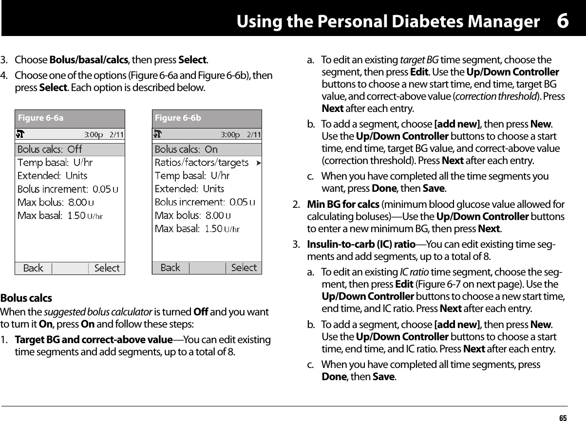 Using the Personal Diabetes Manager6563. Choose Bolus/basal/calcs, then press Select.4. Choose one of the options (Figure 6-6a and Figure 6-6b), then press Select. Each option is described below.Bolus calcsWhen the suggested bolus calculator is turned Off and you want to turn it On, press On and follow these steps:1. Target BG and correct-above value—You can edit existing time segments and add segments, up to a total of 8.a. To edit an existing target BG time segment, choose the segment, then press Edit. Use the Up/Down Controller buttons to choose a new start time, end time, target BG value, and correct-above value (correction threshold). Press Next after each entry.b. To add a segment, choose [add new], then press New. Use the Up/Down Controller buttons to choose a start time, end time, target BG value, and correct-above value (correction threshold). Press Next after each entry.c. When you have completed all the time segments you want, press Done, then Save.2. Min BG for calcs (minimum blood glucose value allowed for calculating boluses)—Use the Up/Down Controller buttons to enter a new minimum BG, then press Next.3. Insulin-to-carb (IC) ratio—You can edit existing time seg-ments and add segments, up to a total of 8.a. To edit an existing IC ratio time segment, choose the seg-ment, then press Edit (Figure 6-7 on next page). Use the Up/Down Controller buttons to choose a new start time, end time, and IC ratio. Press Next after each entry.b. To add a segment, choose [add new], then press New. Use the Up/Down Controller buttons to choose a start time, end time, and IC ratio. Press Next after each entry.c. When you have completed all time segments, press Done, then Save. Figure 6-6a Figure 6-6b
