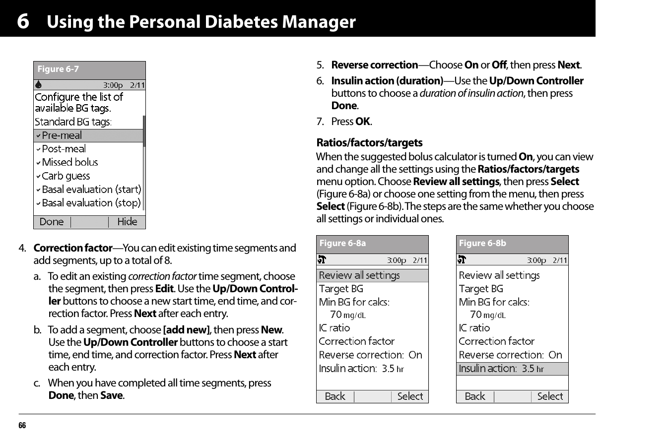 Using the Personal Diabetes Manager6664. Correction factor—You can edit existing time segments and add segments, up to a total of 8.a. To edit an existing correction factor time segment, choose the segment, then press Edit. Use the Up/Down Control-ler buttons to choose a new start time, end time, and cor-rection factor. Press Next after each entry. b. To add a segment, choose [add new], then press New. Use the Up/Down Controller buttons to choose a start time, end time, and correction factor. Press Next after each entry.c. When you have completed all time segments, press Done, then Save.5. Reverse correction—Choose On or Off, then press Next.6. Insulin action (duration)—Use the Up/Down Controller buttons to choose a duration of insulin action, then press Done.7. Press OK.Ratios/factors/targetsWhen the suggested bolus calculator is turned On, you can view and change all the settings using the Ratios/factors/targets menu option. Choose Review all settings, then press Select (Figure 6-8a) or choose one setting from the menu, then press Select (Figure 6-8b). The steps are the same whether you choose all settings or individual ones.Figure 6-7Figure 6-8a Figure 6-8b