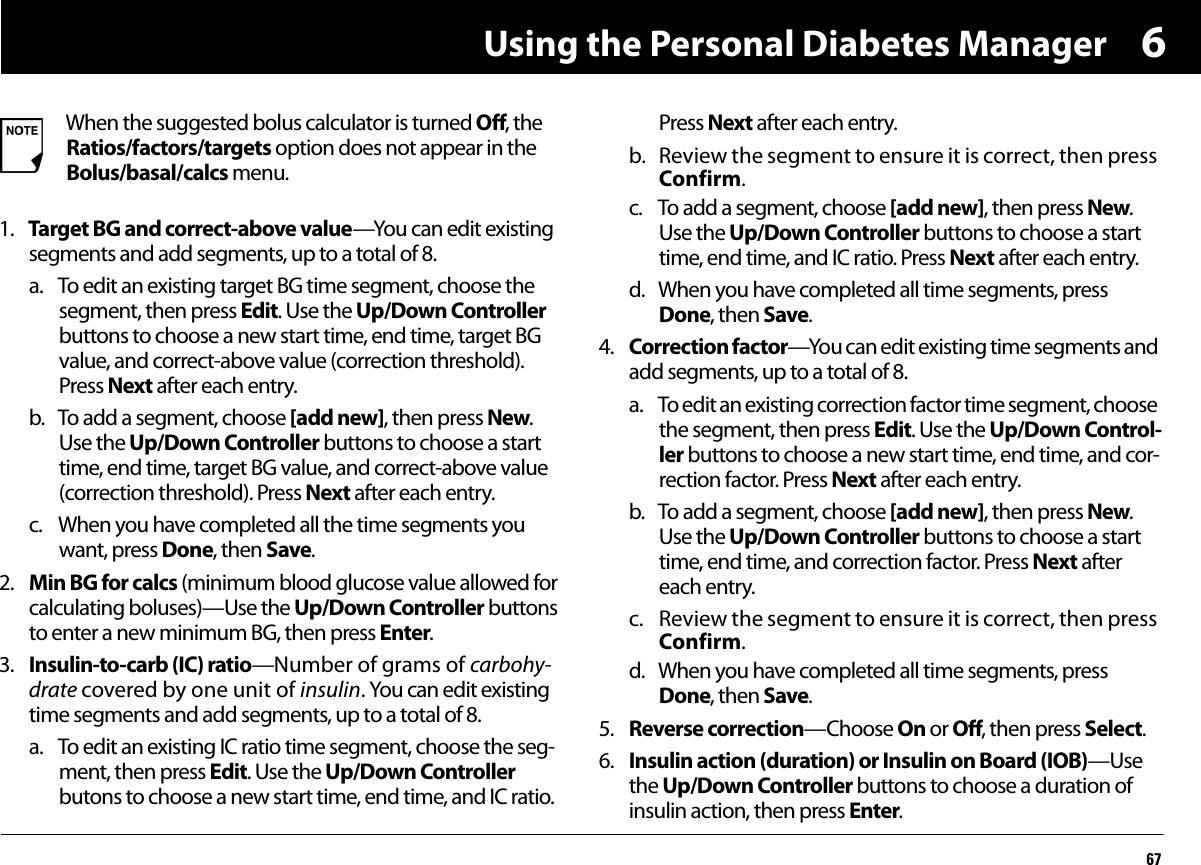 Using the Personal Diabetes Manager6761. Target BG and correct-above value—You can edit existing segments and add segments, up to a total of 8.a. To edit an existing target BG time segment, choose the segment, then press Edit. Use the Up/Down Controller buttons to choose a new start time, end time, target BG value, and correct-above value (correction threshold). Press Next after each entry.b. To add a segment, choose [add new], then press New. Use the Up/Down Controller buttons to choose a start time, end time, target BG value, and correct-above value (correction threshold). Press Next after each entry.c. When you have completed all the time segments you want, press Done, then Save.2. Min BG for calcs (minimum blood glucose value allowed for calculating boluses)—Use the Up/Down Controller buttons to enter a new minimum BG, then press Enter.3. Insulin-to-carb (IC) ratio—Number of grams of carbohy-drate covered by one unit of insulin. You can edit existing time segments and add segments, up to a total of 8.a. To edit an existing IC ratio time segment, choose the seg-ment, then press Edit. Use the Up/Down Controller butons to choose a new start time, end time, and IC ratio. Press Next after each entry.b. Review the segment to ensure it is correct, then press Confirm. c. To add a segment, choose [add new], then press New. Use the Up/Down Controller buttons to choose a start time, end time, and IC ratio. Press Next after each entry.d. When you have completed all time segments, press Done, then Save.4. Correction factor—You can edit existing time segments and add segments, up to a total of 8.a. To edit an existing correction factor time segment, choose the segment, then press Edit. Use the Up/Down Control-ler buttons to choose a new start time, end time, and cor-rection factor. Press Next after each entry.b. To add a segment, choose [add new], then press New. Use the Up/Down Controller buttons to choose a start time, end time, and correction factor. Press Next after each entry.c. Review the segment to ensure it is correct, then press Confirm. d. When you have completed all time segments, press Done, then Save.5. Reverse correction—Choose On or Off, then press Select.6. Insulin action (duration) or Insulin on Board (IOB)—Use the Up/Down Controller buttons to choose a duration of insulin action, then press Enter.When the suggested bolus calculator is turned Off, the Ratios/factors/targets option does not appear in the Bolus/basal/calcs menu.