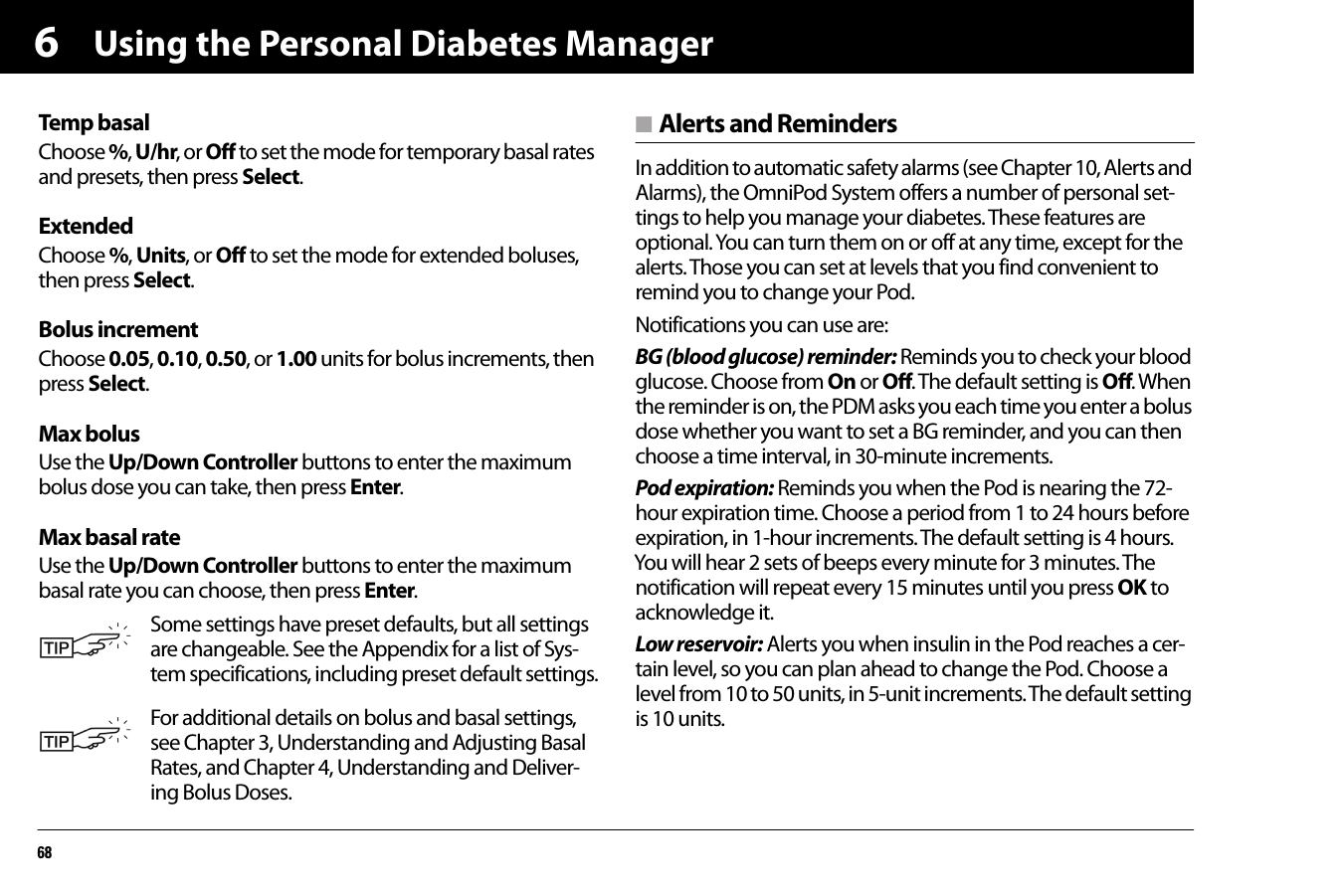 Using the Personal Diabetes Manager686Temp basalChoose %, U/hr, or Off to set the mode for temporary basal rates and presets, then press Select.ExtendedChoose %, Units, or Off to set the mode for extended boluses, then press Select.Bolus incrementChoose 0.05, 0.10, 0.50, or 1.00 units for bolus increments, then press Select.Max bolusUse the Up/Down Controller buttons to enter the maximum bolus dose you can take, then press Enter.Max basal rateUse the Up/Down Controller buttons to enter the maximum basal rate you can choose, then press Enter. n Alerts and RemindersIn addition to automatic safety alarms (see Chapter 10, Alerts and Alarms), the OmniPod System offers a number of personal set-tings to help you manage your diabetes. These features are optional. You can turn them on or off at any time, except for the alerts. Those you can set at levels that you find convenient to remind you to change your Pod. Notifications you can use are:BG (blood glucose) reminder: Reminds you to check your blood glucose. Choose from On or Off. The default setting is Off. When the reminder is on, the PDM asks you each time you enter a bolus dose whether you want to set a BG reminder, and you can then choose a time interval, in 30-minute increments.Pod expiration: Reminds you when the Pod is nearing the 72-hour expiration time. Choose a period from 1 to 24 hours before expiration, in 1-hour increments. The default setting is 4 hours. You will hear 2 sets of beeps every minute for 3 minutes. The notification will repeat every 15 minutes until you press OK to acknowledge it. Low reservoir: Alerts you when insulin in the Pod reaches a cer-tain level, so you can plan ahead to change the Pod. Choose a level from 10 to 50 units, in 5-unit increments. The default setting is 10 units.Some settings have preset defaults, but all settings are changeable. See the Appendix for a list of Sys-tem specifications, including preset default settings.For additional details on bolus and basal settings, see Chapter 3, Understanding and Adjusting Basal Rates, and Chapter 4, Understanding and Deliver-ing Bolus Doses.