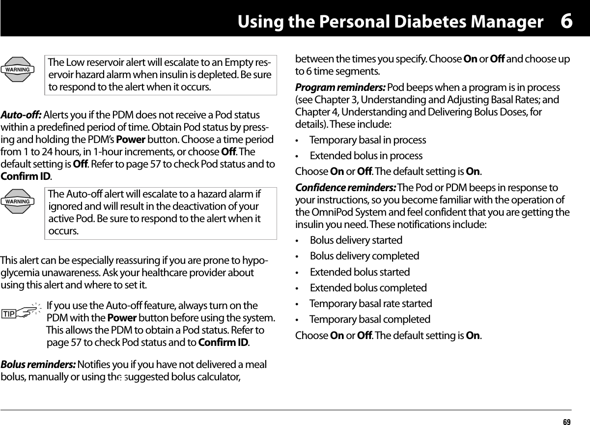 Using the Personal Diabetes Manager696Auto-off: Alerts you if the PDM does not receive a Pod status within a predefined period of time. Obtain Pod status by press-ing and holding the PDM’s Power button. Choose a time period from 1 to 24 hours, in 1-hour increments, or choose Off. The default setting is Off. Refer to page 57 to check Pod status and to Confirm ID.      This alert can be especially reassuring if you are prone to hypo-glycemia unawareness. Ask your healthcare provider about using this alert and where to set it.Bolus reminders: Notifies you if you have not delivered a meal bolus, manually or using the suggested bolus calculator, between the times you specify. Choose On or Off and choose up to 6 time segments.Program reminders: Pod beeps when a program is in process (see Chapter 3, Understanding and Adjusting Basal Rates; and Chapter 4, Understanding and Delivering Bolus Doses, for details). These include:• Temporary basal in process• Extended bolus in processChoose On or Off. The default setting is On.Confidence reminders: The Pod or PDM beeps in response to your instructions, so you become familiar with the operation of the OmniPod System and feel confident that you are getting the insulin you need. These notifications include:• Bolus delivery started• Bolus delivery completed• Extended bolus started• Extended bolus completed• Temporary basal rate started• Temporary basal completedChoose On or Off. The default setting is On.The Low reservoir alert will escalate to an Empty res-ervoir hazard alarm when insulin is depleted. Be sure to respond to the alert when it occurs.The Auto-off alert will escalate to a hazard alarm if ignored and will result in the deactivation of your active Pod. Be sure to respond to the alert when it occurs.If you use the Auto-off feature, always turn on the PDM with the Power button before using the system. This allows the PDM to obtain a Pod status. Refer to page 57 to check Pod status and to Confirm ID. FF