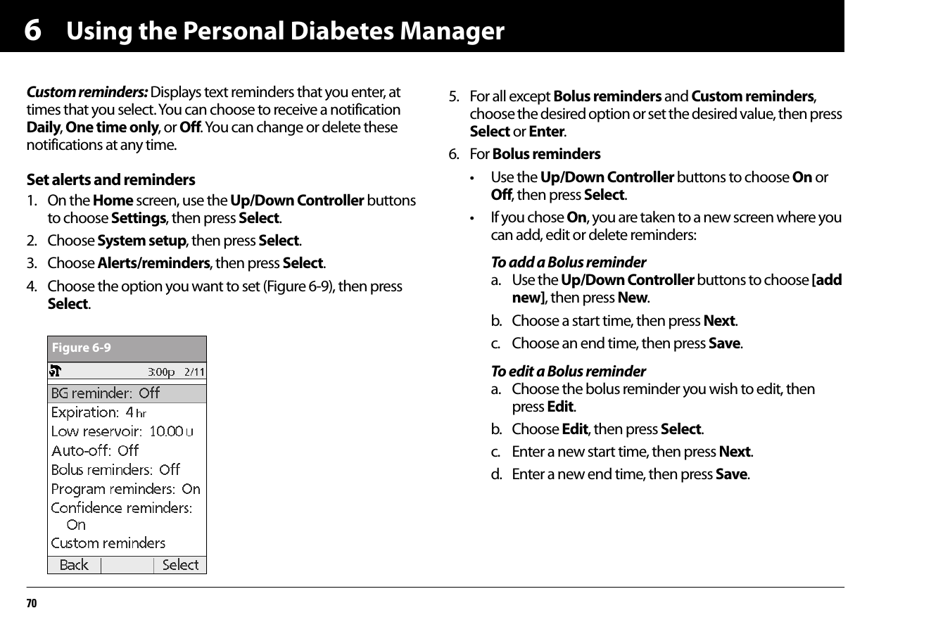 Using the Personal Diabetes Manager706Custom reminders: Displays text reminders that you enter, at times that you select. You can choose to receive a notification Daily, One time only, or Off. You can change or delete these notifications at any time.Set alerts and reminders1. On the Home screen, use the Up/Down Controller buttons to choose Settings, then press Select.2. Choose System setup, then press Select.3. Choose Alerts/reminders, then press Select.4. Choose the option you want to set (Figure 6-9), then press Select.5. For all except Bolus reminders and Custom reminders, choose the desired option or set the desired value, then press Select or Enter.6. For Bolus reminders• Use the Up/Down Controller buttons to choose On or Off, then press Select.• If you chose On, you are taken to a new screen where you can add, edit or delete reminders:To add a Bolus remindera. Use the Up/Down Controller buttons to choose [add new], then press New.b. Choose a start time, then press Next.c. Choose an end time, then press Save.To edit a Bolus remindera. Choose the bolus reminder you wish to edit, then press Edit.b. Choose Edit, then press Select.c. Enter a new start time, then press Next.d. Enter a new end time, then press Save.Figure 6-9