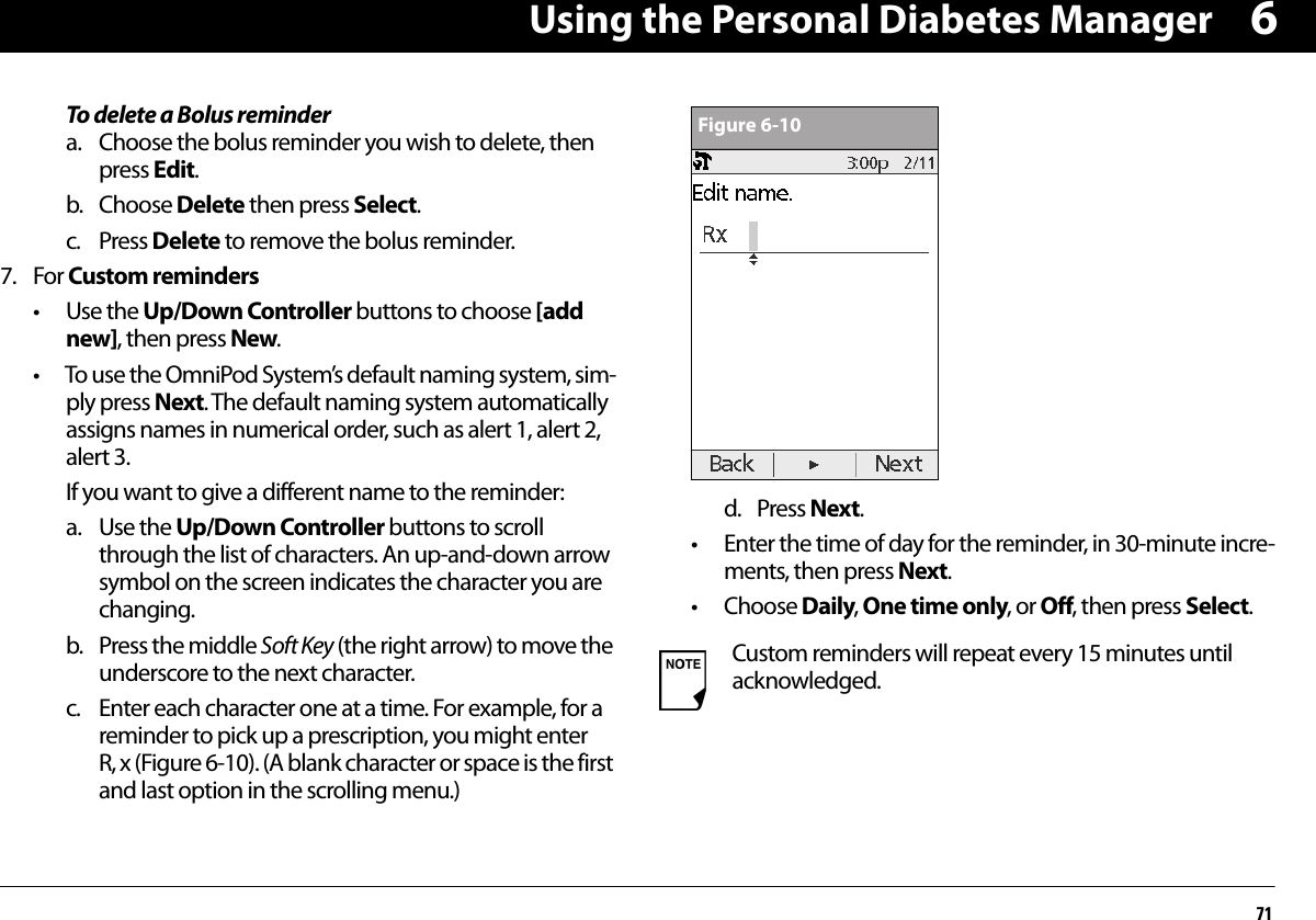 Using the Personal Diabetes Manager716To delete a Bolus remindera. Choose the bolus reminder you wish to delete, then press Edit.b. Choose Delete then press Select.c. Press Delete to remove the bolus reminder.7. For Custom reminders• Use the Up/Down Controller buttons to choose [add new], then press New.• To use the OmniPod System’s default naming system, sim-ply press Next. The default naming system automatically assigns names in numerical order, such as alert 1, alert 2, alert 3.If you want to give a different name to the reminder:a. Use the Up/Down Controller buttons to scroll through the list of characters. An up-and-down arrow symbol on the screen indicates the character you are changing.b. Press the middle Soft Key (the right arrow) to move the underscore to the next character.c. Enter each character one at a time. For example, for a reminder to pick up a prescription, you might enter R, x (Figure 6-10). (A blank character or space is the first and last option in the scrolling menu.)d. Press Next.• Enter the time of day for the reminder, in 30-minute incre-ments, then press Next.• Choose Daily, One time only, or Off, then press Select.Custom reminders will repeat every 15 minutes until acknowledged.Figure 6-10