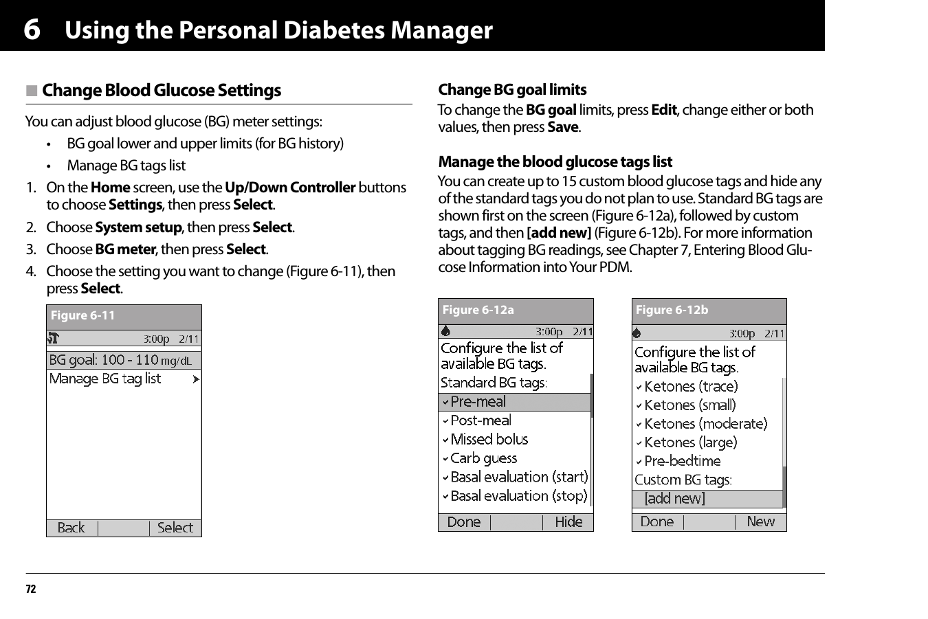 Using the Personal Diabetes Manager726n Change Blood Glucose SettingsYou can adjust blood glucose (BG) meter settings:• BG goal lower and upper limits (for BG history)• Manage BG tags list1. On the Home screen, use the Up/Down Controller buttons to choose Settings, then press Select.2. Choose System setup, then press Select.3. Choose BG meter, then press Select.4. Choose the setting you want to change (Figure 6-11), then press Select.Change BG goal limitsTo change the BG goal limits, press Edit, change either or both values, then press Save.Manage the blood glucose tags listYou can create up to 15 custom blood glucose tags and hide any of the standard tags you do not plan to use. Standard BG tags are shown first on the screen (Figure 6-12a), followed by custom tags, and then [add new] (Figure 6-12b). For more information about tagging BG readings, see Chapter 7, Entering Blood Glu-cose Information into Your PDM.Figure 6-11 Figure 6-12a Figure 6-12b