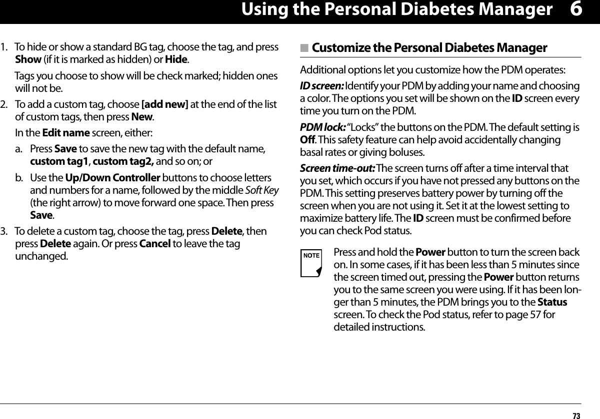 Using the Personal Diabetes Manager7361. To hide or show a standard BG tag, choose the tag, and press Show (if it is marked as hidden) or Hide.Tags you choose to show will be check marked; hidden ones will not be.2. To add a custom tag, choose [add new] at the end of the list of custom tags, then press New. In the Edit name screen, either:a. Press Save to save the new tag with the default name, custom tag1, custom tag2, and so on; orb. Use the Up/Down Controller buttons to choose letters and numbers for a name, followed by the middle Soft Key (the right arrow) to move forward one space. Then press Save.3. To delete a custom tag, choose the tag, press Delete, then press Delete again. Or press Cancel to leave the tag unchanged.n Customize the Personal Diabetes Manager Additional options let you customize how the PDM operates:ID screen: Identify your PDM by adding your name and choosing a color. The options you set will be shown on the ID screen every time you turn on the PDM.PDM lock: “Locks” the buttons on the PDM. The default setting is Off. This safety feature can help avoid accidentally changing basal rates or giving boluses.Screen time-out: The screen turns off after a time interval that you set, which occurs if you have not pressed any buttons on the PDM. This setting preserves battery power by turning off the screen when you are not using it. Set it at the lowest setting to maximize battery life. The ID screen must be confirmed before you can check Pod status. Press and hold the Power button to turn the screen back on. In some cases, if it has been less than 5 minutes since the screen timed out, pressing the Power button returns you to the same screen you were using. If it has been lon-ger than 5 minutes, the PDM brings you to the Status screen. To check the Pod status, refer to page 57 for detailed instructions. 