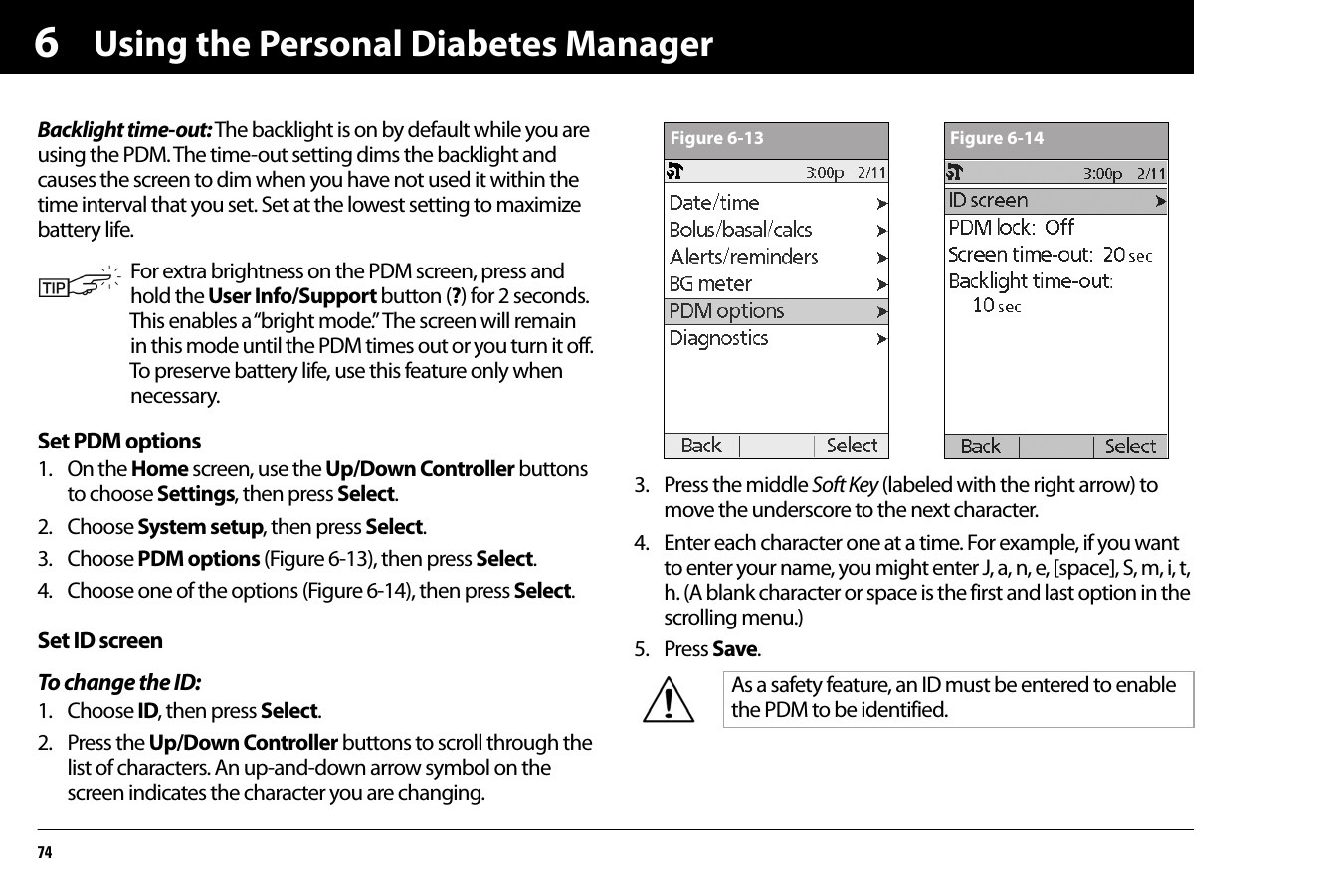Using the Personal Diabetes Manager746Backlight time-out: The backlight is on by default while you are using the PDM. The time-out setting dims the backlight and causes the screen to dim when you have not used it within the time interval that you set. Set at the lowest setting to maximize battery life.Set PDM options1. On the Home screen, use the Up/Down Controller buttons to choose Settings, then press Select.2. Choose System setup, then press Select.3. Choose PDM options (Figure 6-13), then press Select.4. Choose one of the options (Figure 6-14), then press Select.Set ID screenTo change the ID:1. Choose ID, then press Select.2. Press the Up/Down Controller buttons to scroll through the list of characters. An up-and-down arrow symbol on the screen indicates the character you are changing.3. Press the middle Soft Key (labeled with the right arrow) to move the underscore to the next character. 4. Enter each character one at a time. For example, if you want to enter your name, you might enter J, a, n, e, [space], S, m, i, t, h. (A blank character or space is the first and last option in the scrolling menu.)5. Press Save.For extra brightness on the PDM screen, press and hold the User Info/Support button (?) for 2 seconds. This enables a “bright mode.” The screen will remain in this mode until the PDM times out or you turn it off. To preserve battery life, use this feature only when necessary.As a safety feature, an ID must be entered to enable the PDM to be identified.Figure 6-13 Figure 6-14