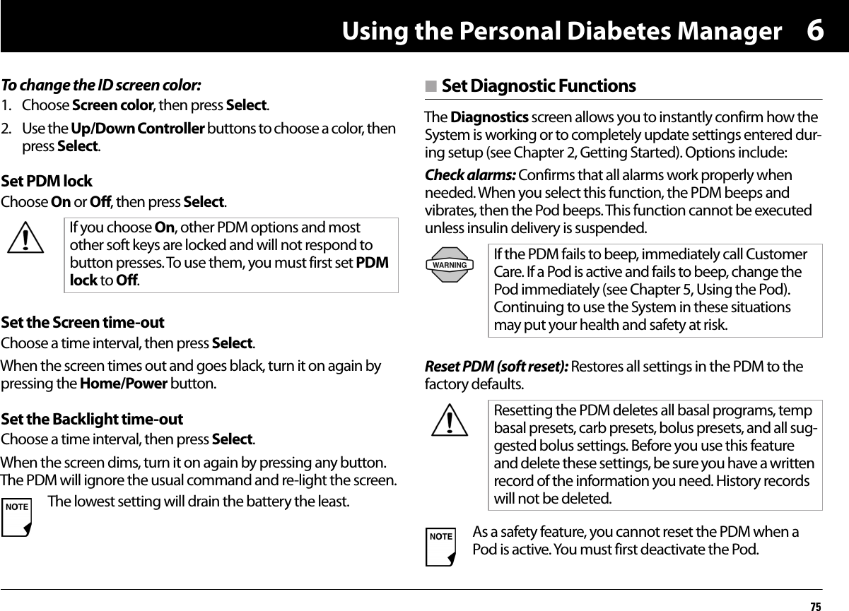 Using the Personal Diabetes Manager756To change the ID screen color:1. Choose Screen color, then press Select.2. Use the Up/Down Controller buttons to choose a color, then press Select.Set PDM lockChoose On or Off, then press Select.Set the Screen time-outChoose a time interval, then press Select.When the screen times out and goes black, turn it on again by pressing the Home/Power button.Set the Backlight time-outChoose a time interval, then press Select.When the screen dims, turn it on again by pressing any button. The PDM will ignore the usual command and re-light the screen.n Set Diagnostic FunctionsThe Diagnostics screen allows you to instantly confirm how the System is working or to completely update settings entered dur-ing setup (see Chapter 2, Getting Started). Options include:Check alarms: Confirms that all alarms work properly when needed. When you select this function, the PDM beeps and vibrates, then the Pod beeps. This function cannot be executed unless insulin delivery is suspended.Reset PDM (soft reset): Restores all settings in the PDM to the factory defaults.If you choose On, other PDM options and most other soft keys are locked and will not respond to button presses. To use them, you must first set PDM lock to Off.The lowest setting will drain the battery the least.If the PDM fails to beep, immediately call Customer Care. If a Pod is active and fails to beep, change the Pod immediately (see Chapter 5, Using the Pod). Continuing to use the System in these situations may put your health and safety at risk.Resetting the PDM deletes all basal programs, temp basal presets, carb presets, bolus presets, and all sug-gested bolus settings. Before you use this feature and delete these settings, be sure you have a written record of the information you need. History records will not be deleted.As a safety feature, you cannot reset the PDM when a Pod is active. You must first deactivate the Pod.