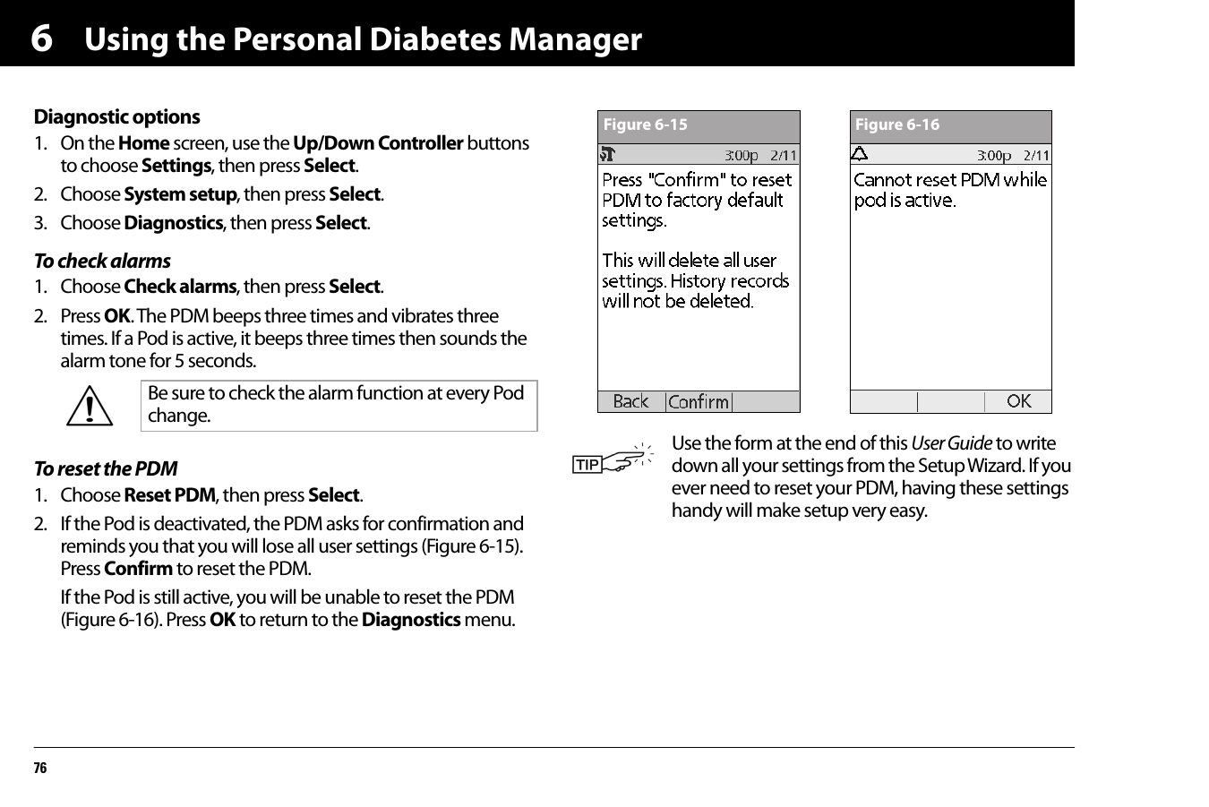 Using the Personal Diabetes Manager766Diagnostic options1. On the Home screen, use the Up/Down Controller buttons to choose Settings, then press Select.2. Choose System setup, then press Select.3. Choose Diagnostics, then press Select.To check alarms1. Choose Check alarms, then press Select.2. Press OK. The PDM beeps three times and vibrates three times. If a Pod is active, it beeps three times then sounds the alarm tone for 5 seconds.To reset the PDM1. Choose Reset PDM, then press Select.2. If the Pod is deactivated, the PDM asks for confirmation and reminds you that you will lose all user settings (Figure 6-15). Press Confirm to reset the PDM.If the Pod is still active, you will be unable to reset the PDM (Figure 6-16). Press OK to return to the Diagnostics menu.   Be sure to check the alarm function at every Pod change.Use the form at the end of this User Guide to write down all your settings from the Setup Wizard. If you ever need to reset your PDM, having these settings handy will make setup very easy.Figure 6-15 Figure 6-16