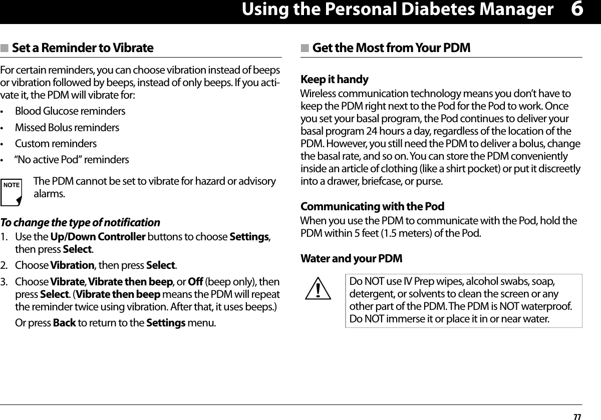 Using the Personal Diabetes Manager776n Set a Reminder to VibrateFor certain reminders, you can choose vibration instead of beeps or vibration followed by beeps, instead of only beeps. If you acti-vate it, the PDM will vibrate for:• Blood Glucose reminders• Missed Bolus reminders• Custom reminders• “No active Pod” remindersTo change the type of notification1. Use the Up/Down Controller buttons to choose Settings, then press Select.2. Choose Vibration, then press Select.3. Choose Vibrate, Vibrate then beep, or Off (beep only), then press Select. (Vibrate then beep means the PDM will repeat the reminder twice using vibration. After that, it uses beeps.)Or press Back to return to the Settings menu.n Get the Most from Your PDMKeep it handyWireless communication technology means you don’t have to keep the PDM right next to the Pod for the Pod to work. Once you set your basal program, the Pod continues to deliver your basal program 24 hours a day, regardless of the location of the PDM. However, you still need the PDM to deliver a bolus, change the basal rate, and so on. You can store the PDM conveniently inside an article of clothing (like a shirt pocket) or put it discreetly into a drawer, briefcase, or purse.Communicating with the PodWhen you use the PDM to communicate with the Pod, hold the PDM within 5 feet (1.5 meters) of the Pod.Water and your PDMThe PDM cannot be set to vibrate for hazard or advisory alarms.Do NOT use IV Prep wipes, alcohol swabs, soap, detergent, or solvents to clean the screen or any other part of the PDM. The PDM is NOT waterproof. Do NOT immerse it or place it in or near water. 