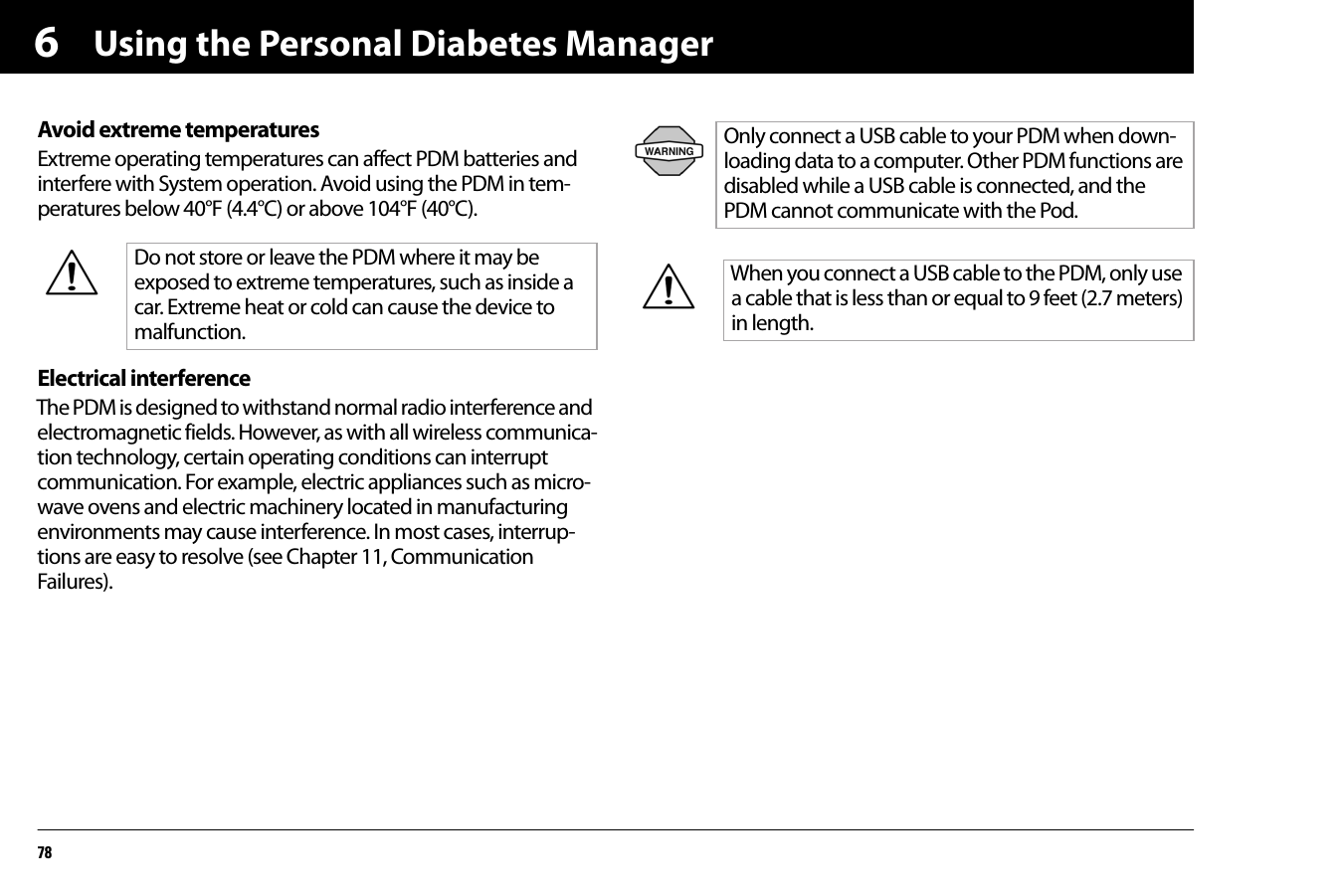 Using the Personal Diabetes Manager786Avoid extreme temperaturesExtreme operating temperatures can affect PDM batteries and interfere with System operation. Avoid using the PDM in tem-peratures below 40°F (4.4°C) or above 104°F (40°C).Electrical interferenceThe PDM is designed to withstand normal radio interference and electromagnetic fields. However, as with all wireless communica-tion technology, certain operating conditions can interrupt communication. For example, electric appliances such as micro-wave ovens and electric machinery located in manufacturing environments may cause interference. In most cases, interrup-tions are easy to resolve (see Chapter 11, Communication Failures).Do not store or leave the PDM where it may be exposed to extreme temperatures, such as inside a car. Extreme heat or cold can cause the device to malfunction.Only connect a USB cable to your PDM when down-loading data to a computer. Other PDM functions are disabled while a USB cable is connected, and the PDM cannot communicate with the Pod.When you connect a USB cable to the PDM, only use a cable that is less than or equal to 9 feet (2.7 meters) in length.
