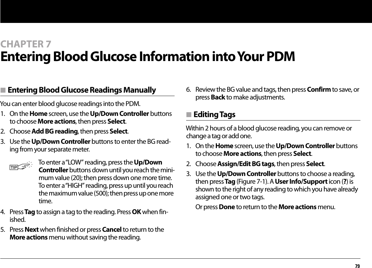 79CHAPTER 7Entering Blood Glucose Information into Your PDMn Entering Blood Glucose Readings ManuallyYou can enter blood glucose readings into the PDM. 1. On the Home screen, use the Up/Down Controller buttons to choose More actions, then press Select.2. Choose Add BG reading, then press Select.3. Use the Up/Down Controller buttons to enter the BG read-ing from your separate meter.4. Press Tag to assign a tag to the reading. Press OK when fin-ished. 5. Press Next when finished or press Cancel to return to the More actions menu without saving the reading.6. Review the BG value and tags, then press Confirm to save, or press Back to make adjustments.n Editing TagsWithin 2 hours of a blood glucose reading, you can remove or change a tag or add one. 1. On the Home screen, use the Up/Down Controller buttons to choose More actions, then press Select.2. Choose Assign/Edit BG tags, then press Select.3. Use the Up/Down Controller buttons to choose a reading, then press Tag (Figure 7-1). A User Info/Support icon (?) is shown to the right of any reading to which you have already assigned one or two tags.Or press Done to return to the More actions menu.To enter a “LOW” reading, press the Up/Down Controller buttons down until you reach the mini-mum value (20); then press down one more time. To enter a “HIGH” reading, press up until you reach the maximum value (500); then press up one more time.